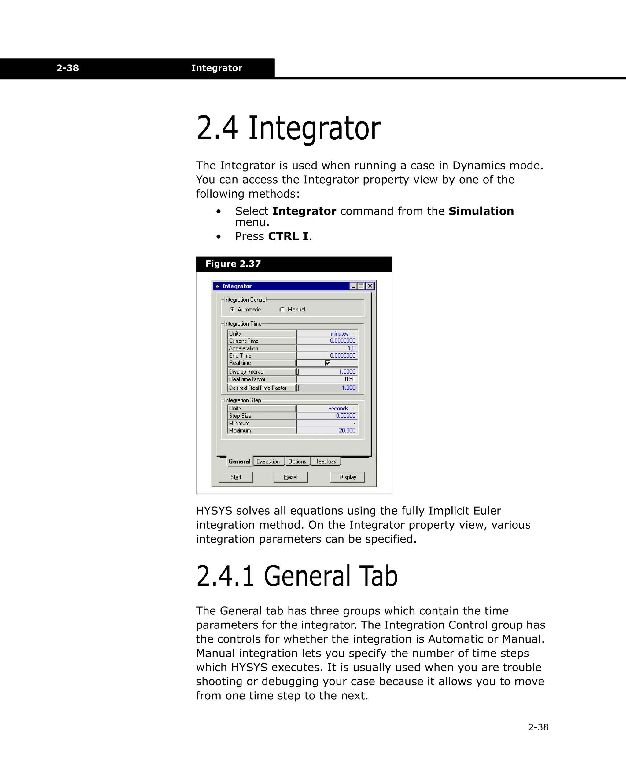 2-38

Integrator

2.4 Integrator
The Integrator is used when running a case in Dynamics mode.
You can access the Integrator property view by one of the
following methods:
•
•

Select Integrator command from the Simulation
menu.
Press CTRL I.

Figure 2.37

HYSYS solves all equations using the fully Implicit Euler
integration method. On the Integrator property view, various
integration parameters can be specified.

2.4.1 General Tab
The General tab has three groups which contain the time
parameters for the integrator. The Integration Control group has
the controls for whether the integration is Automatic or Manual.
Manual integration lets you specify the number of time steps
which HYSYS executes. It is usually used when you are trouble
shooting or debugging your case because it allows you to move
from one time step to the next.
2-38

 