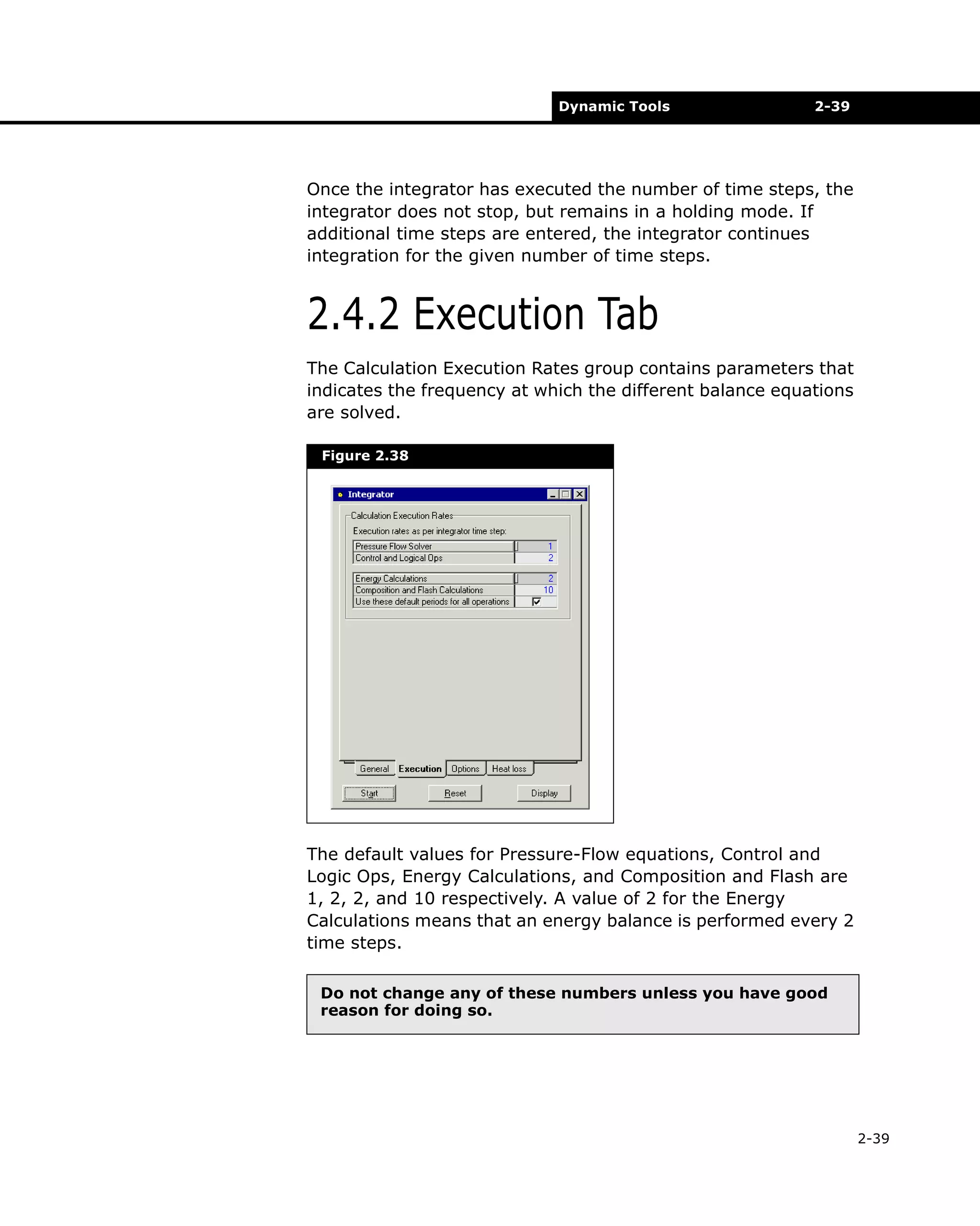 Dynamic Tools

2-39

Once the integrator has executed the number of time steps, the
integrator does not stop, but remains in a holding mode. If
additional time steps are entered, the integrator continues
integration for the given number of time steps.

2.4.2 Execution Tab
The Calculation Execution Rates group contains parameters that
indicates the frequency at which the different balance equations
are solved.
Figure 2.38

The default values for Pressure-Flow equations, Control and
Logic Ops, Energy Calculations, and Composition and Flash are
1, 2, 2, and 10 respectively. A value of 2 for the Energy
Calculations means that an energy balance is performed every 2
time steps.
Do not change any of these numbers unless you have good
reason for doing so.

2-39

 