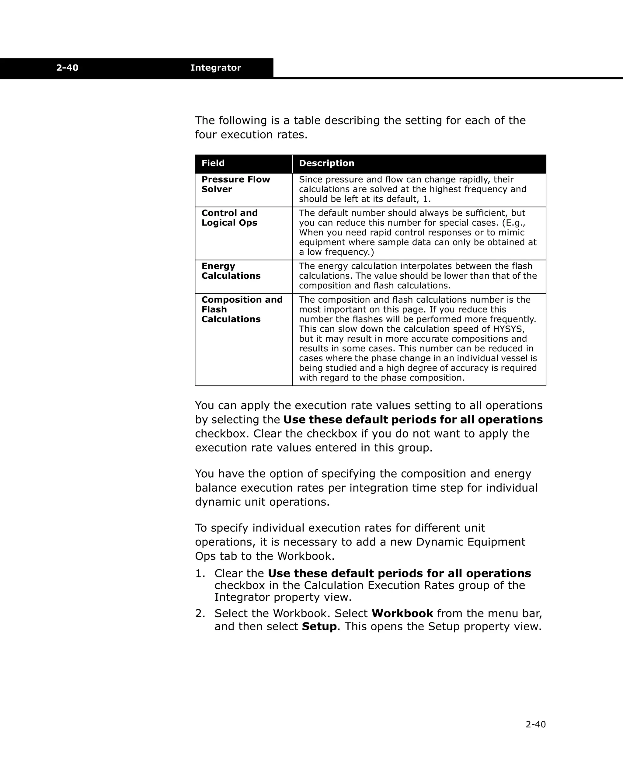 2-40

Integrator

The following is a table describing the setting for each of the
four execution rates.
Field

Description

Pressure Flow
Solver

Since pressure and flow can change rapidly, their
calculations are solved at the highest frequency and
should be left at its default, 1.

Control and
Logical Ops

The default number should always be sufficient, but
you can reduce this number for special cases. (E.g.,
When you need rapid control responses or to mimic
equipment where sample data can only be obtained at
a low frequency.)

Energy
Calculations

The energy calculation interpolates between the flash
calculations. The value should be lower than that of the
composition and flash calculations.

Composition and
Flash
Calculations

The composition and flash calculations number is the
most important on this page. If you reduce this
number the flashes will be performed more frequently.
This can slow down the calculation speed of HYSYS,
but it may result in more accurate compositions and
results in some cases. This number can be reduced in
cases where the phase change in an individual vessel is
being studied and a high degree of accuracy is required
with regard to the phase composition.

You can apply the execution rate values setting to all operations
by selecting the Use these default periods for all operations
checkbox. Clear the checkbox if you do not want to apply the
execution rate values entered in this group.
You have the option of specifying the composition and energy
balance execution rates per integration time step for individual
dynamic unit operations.
To specify individual execution rates for different unit
operations, it is necessary to add a new Dynamic Equipment
Ops tab to the Workbook.
1. Clear the Use these default periods for all operations
checkbox in the Calculation Execution Rates group of the
Integrator property view.
2. Select the Workbook. Select Workbook from the menu bar,
and then select Setup. This opens the Setup property view.

2-40

 