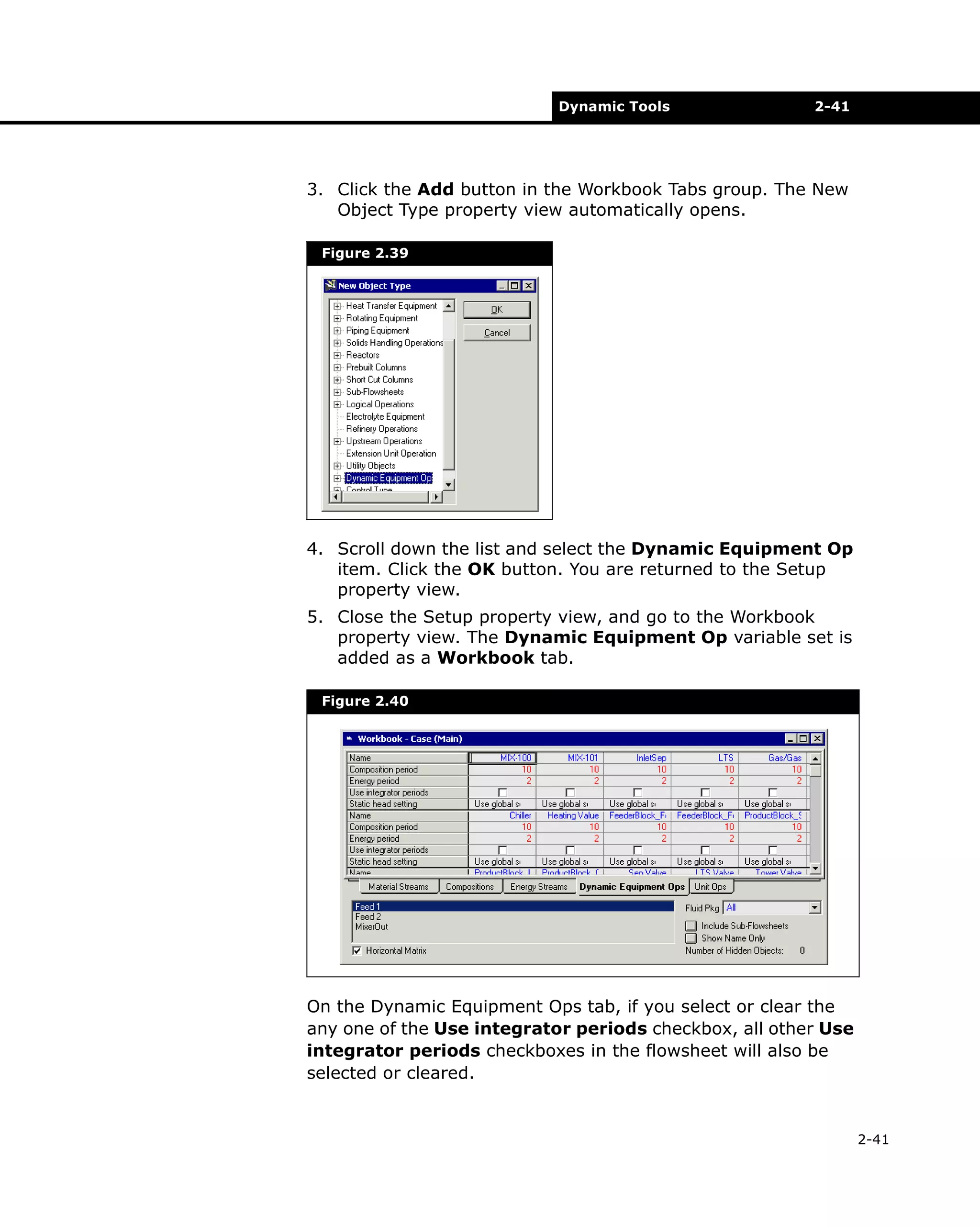 Dynamic Tools

2-41

3. Click the Add button in the Workbook Tabs group. The New
Object Type property view automatically opens.
Figure 2.39

4. Scroll down the list and select the Dynamic Equipment Op
item. Click the OK button. You are returned to the Setup
property view.
5. Close the Setup property view, and go to the Workbook
property view. The Dynamic Equipment Op variable set is
added as a Workbook tab.
Figure 2.40

On the Dynamic Equipment Ops tab, if you select or clear the
any one of the Use integrator periods checkbox, all other Use
integrator periods checkboxes in the flowsheet will also be
selected or cleared.

2-41

 