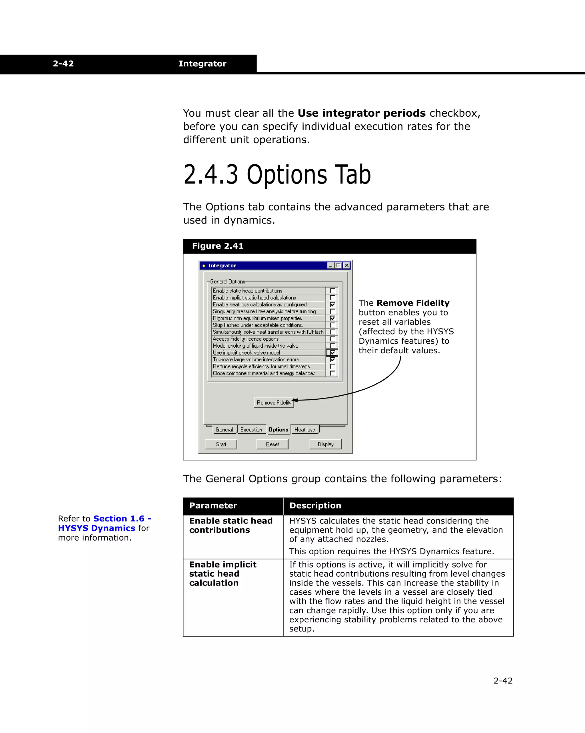 2-42

Integrator

You must clear all the Use integrator periods checkbox,
before you can specify individual execution rates for the
different unit operations.

2.4.3 Options Tab
The Options tab contains the advanced parameters that are
used in dynamics.
Figure 2.41

The Remove Fidelity
button enables you to
reset all variables
(affected by the HYSYS
Dynamics features) to
their default values.

The General Options group contains the following parameters:
Parameter
Refer to Section 1.6 HYSYS Dynamics for
more information.

Description

Enable static head
contributions

HYSYS calculates the static head considering the
equipment hold up, the geometry, and the elevation
of any attached nozzles.
This option requires the HYSYS Dynamics feature.

Enable implicit
static head
calculation

If this options is active, it will implicitly solve for
static head contributions resulting from level changes
inside the vessels. This can increase the stability in
cases where the levels in a vessel are closely tied
with the flow rates and the liquid height in the vessel
can change rapidly. Use this option only if you are
experiencing stability problems related to the above
setup.

2-42

 