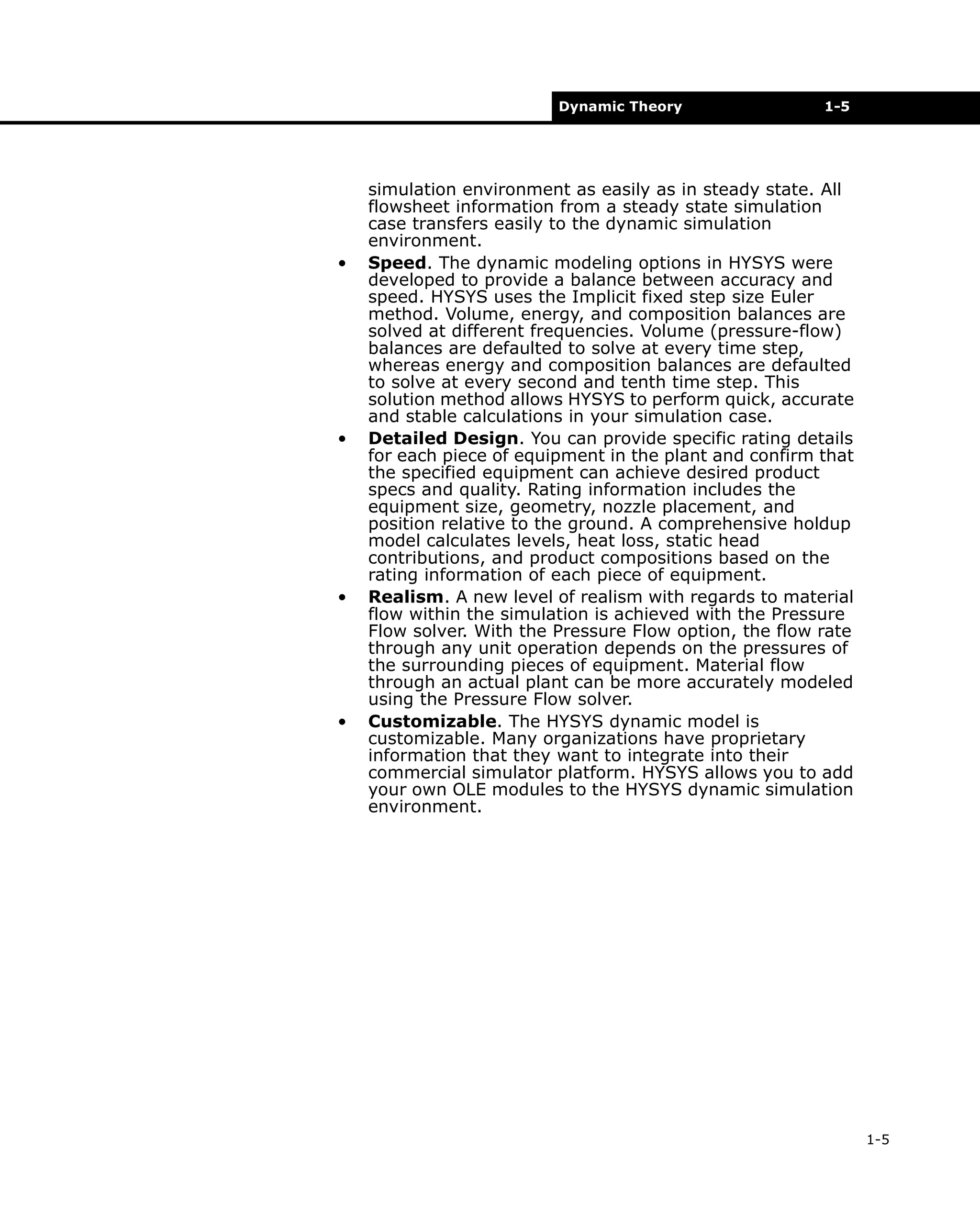 Dynamic Theory

•

•

•

•

1-5

simulation environment as easily as in steady state. All
flowsheet information from a steady state simulation
case transfers easily to the dynamic simulation
environment.
Speed. The dynamic modeling options in HYSYS were
developed to provide a balance between accuracy and
speed. HYSYS uses the Implicit fixed step size Euler
method. Volume, energy, and composition balances are
solved at different frequencies. Volume (pressure-flow)
balances are defaulted to solve at every time step,
whereas energy and composition balances are defaulted
to solve at every second and tenth time step. This
solution method allows HYSYS to perform quick, accurate
and stable calculations in your simulation case.
Detailed Design. You can provide specific rating details
for each piece of equipment in the plant and confirm that
the specified equipment can achieve desired product
specs and quality. Rating information includes the
equipment size, geometry, nozzle placement, and
position relative to the ground. A comprehensive holdup
model calculates levels, heat loss, static head
contributions, and product compositions based on the
rating information of each piece of equipment.
Realism. A new level of realism with regards to material
flow within the simulation is achieved with the Pressure
Flow solver. With the Pressure Flow option, the flow rate
through any unit operation depends on the pressures of
the surrounding pieces of equipment. Material flow
through an actual plant can be more accurately modeled
using the Pressure Flow solver.
Customizable. The HYSYS dynamic model is
customizable. Many organizations have proprietary
information that they want to integrate into their
commercial simulator platform. HYSYS allows you to add
your own OLE modules to the HYSYS dynamic simulation
environment.

1-5

 