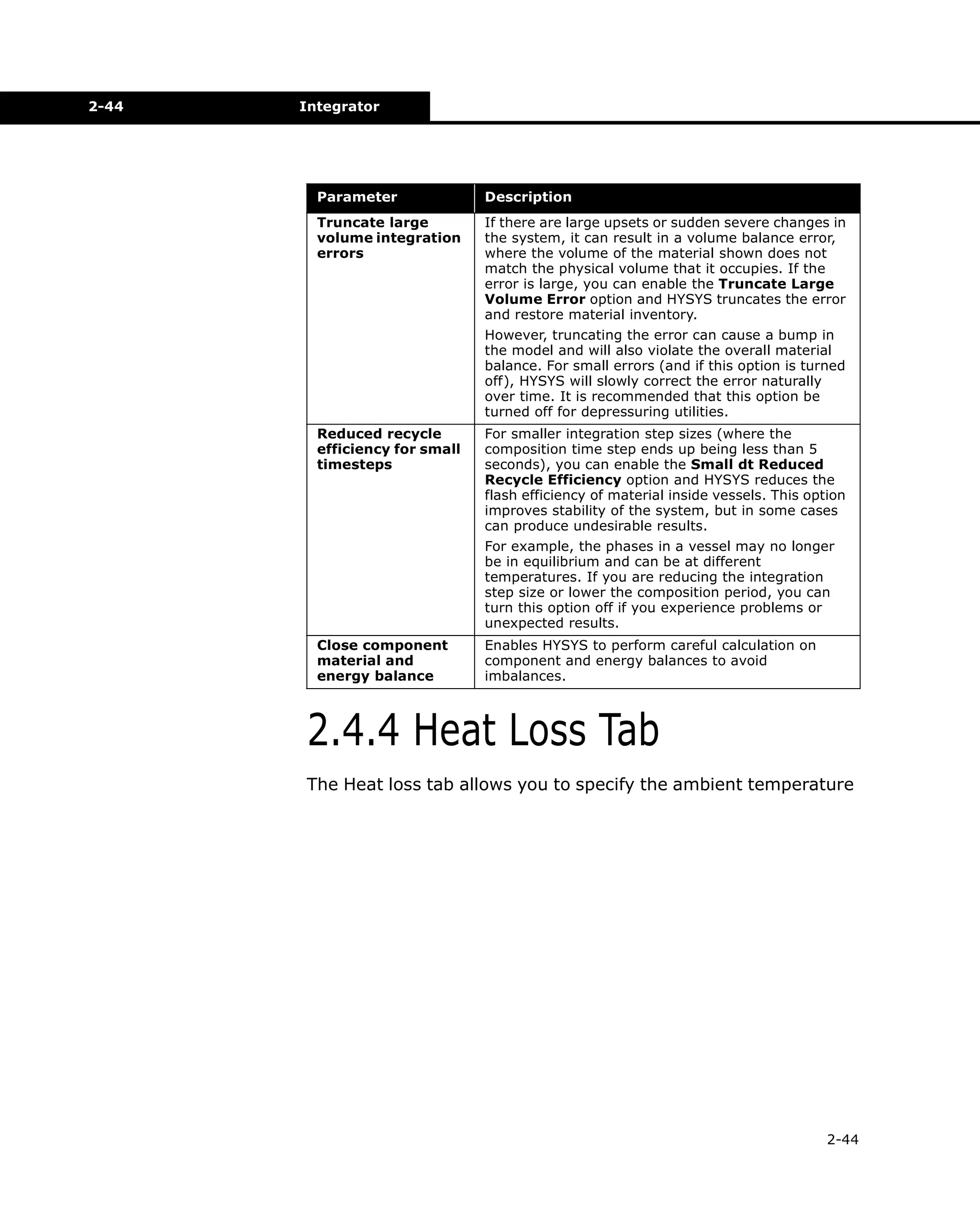 2-44

Integrator

Parameter

Description

Truncate large
volume integration
errors

If there are large upsets or sudden severe changes in
the system, it can result in a volume balance error,
where the volume of the material shown does not
match the physical volume that it occupies. If the
error is large, you can enable the Truncate Large
Volume Error option and HYSYS truncates the error
and restore material inventory.
However, truncating the error can cause a bump in
the model and will also violate the overall material
balance. For small errors (and if this option is turned
off), HYSYS will slowly correct the error naturally
over time. It is recommended that this option be
turned off for depressuring utilities.

Reduced recycle
efficiency for small
timesteps

For smaller integration step sizes (where the
composition time step ends up being less than 5
seconds), you can enable the Small dt Reduced
Recycle Efficiency option and HYSYS reduces the
flash efficiency of material inside vessels. This option
improves stability of the system, but in some cases
can produce undesirable results.
For example, the phases in a vessel may no longer
be in equilibrium and can be at different
temperatures. If you are reducing the integration
step size or lower the composition period, you can
turn this option off if you experience problems or
unexpected results.

Close component
material and
energy balance

Enables HYSYS to perform careful calculation on
component and energy balances to avoid
imbalances.

2.4.4 Heat Loss Tab
The Heat loss tab allows you to specify the ambient temperature

2-44

 