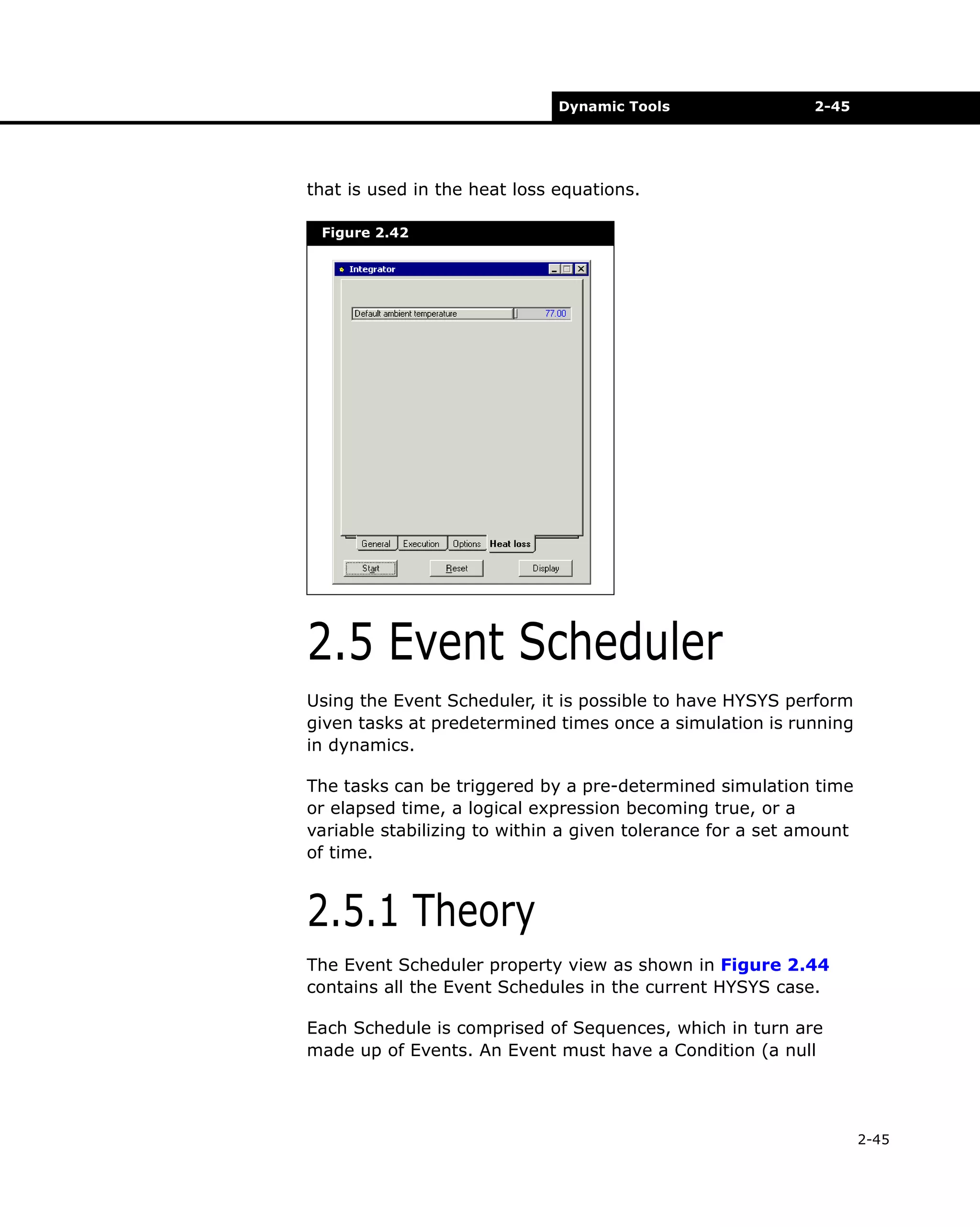 Dynamic Tools

2-45

that is used in the heat loss equations.
Figure 2.42

2.5 Event Scheduler
Using the Event Scheduler, it is possible to have HYSYS perform
given tasks at predetermined times once a simulation is running
in dynamics.
The tasks can be triggered by a pre-determined simulation time
or elapsed time, a logical expression becoming true, or a
variable stabilizing to within a given tolerance for a set amount
of time.

2.5.1 Theory
The Event Scheduler property view as shown in Figure 2.44
contains all the Event Schedules in the current HYSYS case.
Each Schedule is comprised of Sequences, which in turn are
made up of Events. An Event must have a Condition (a null

2-45

 