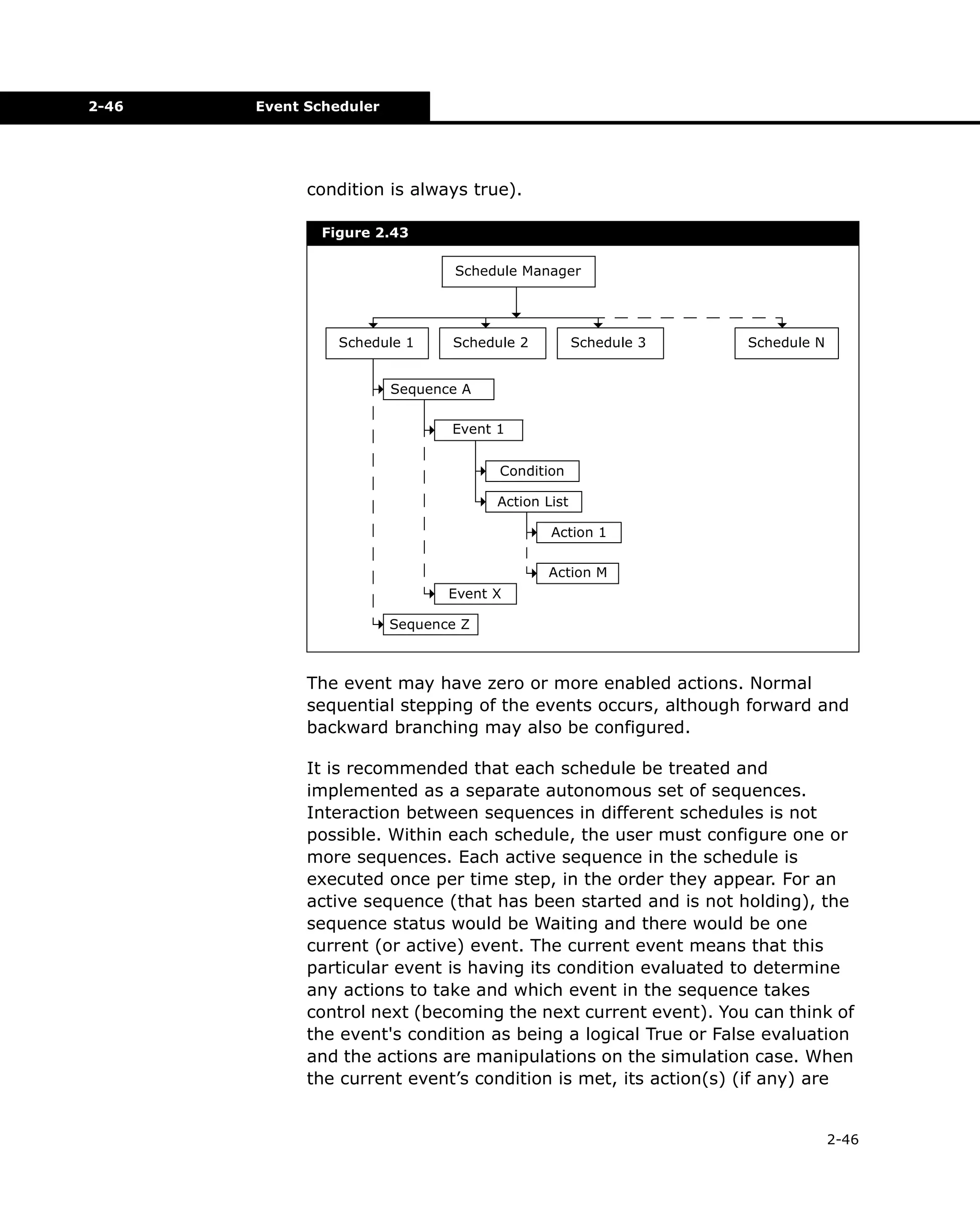 2-46

Event Scheduler

condition is always true).
Figure 2.43
Schedule Manager

Schedule 1

Schedule 2

Schedule 3

Schedule N

Sequence A
Event 1
Condition
Action List
Action 1
Action M
Event X
Sequence Z

The event may have zero or more enabled actions. Normal
sequential stepping of the events occurs, although forward and
backward branching may also be configured.
It is recommended that each schedule be treated and
implemented as a separate autonomous set of sequences.
Interaction between sequences in different schedules is not
possible. Within each schedule, the user must configure one or
more sequences. Each active sequence in the schedule is
executed once per time step, in the order they appear. For an
active sequence (that has been started and is not holding), the
sequence status would be Waiting and there would be one
current (or active) event. The current event means that this
particular event is having its condition evaluated to determine
any actions to take and which event in the sequence takes
control next (becoming the next current event). You can think of
the event's condition as being a logical True or False evaluation
and the actions are manipulations on the simulation case. When
the current event’s condition is met, its action(s) (if any) are

2-46

 