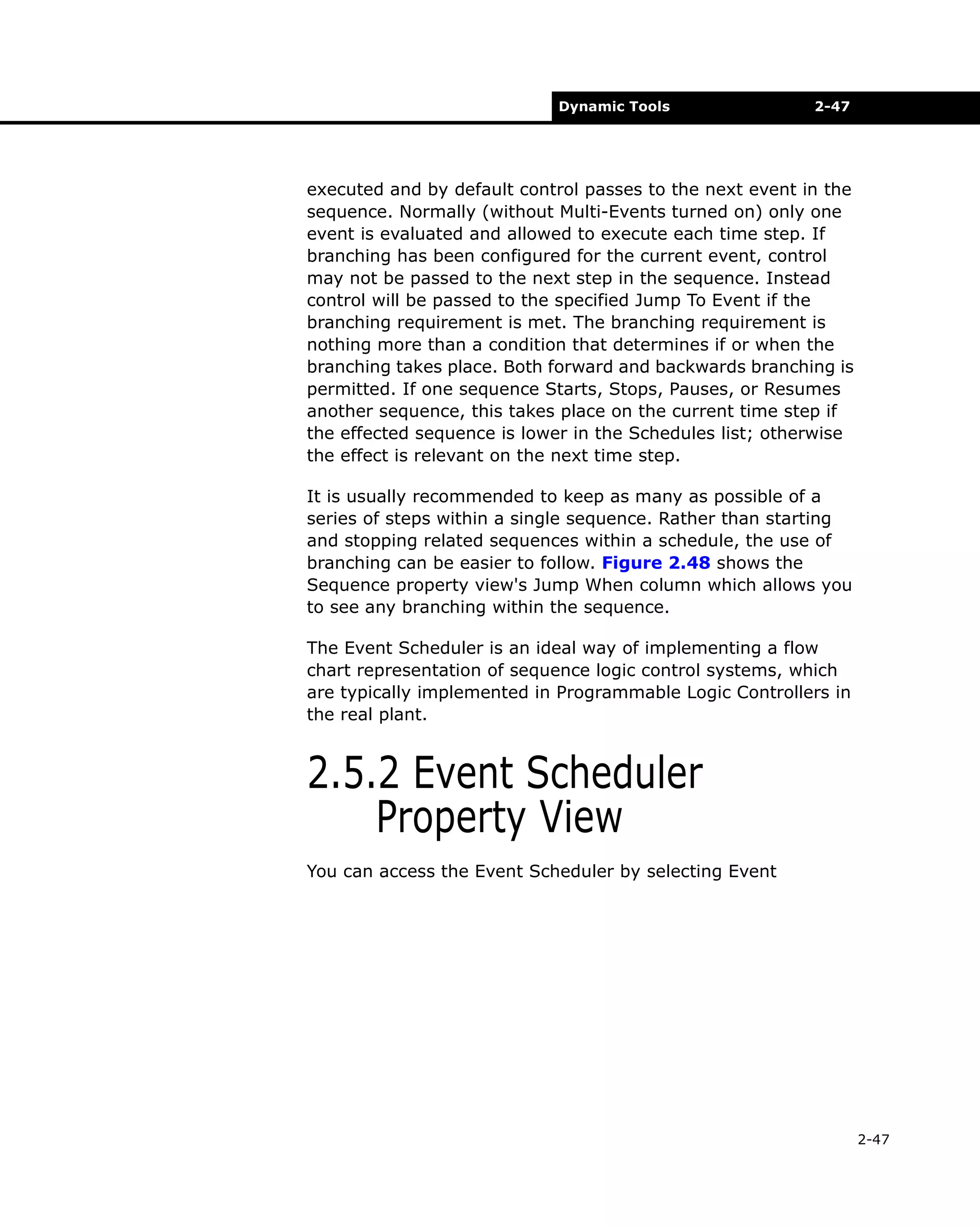 Dynamic Tools

2-47

executed and by default control passes to the next event in the
sequence. Normally (without Multi-Events turned on) only one
event is evaluated and allowed to execute each time step. If
branching has been configured for the current event, control
may not be passed to the next step in the sequence. Instead
control will be passed to the specified Jump To Event if the
branching requirement is met. The branching requirement is
nothing more than a condition that determines if or when the
branching takes place. Both forward and backwards branching is
permitted. If one sequence Starts, Stops, Pauses, or Resumes
another sequence, this takes place on the current time step if
the effected sequence is lower in the Schedules list; otherwise
the effect is relevant on the next time step.
It is usually recommended to keep as many as possible of a
series of steps within a single sequence. Rather than starting
and stopping related sequences within a schedule, the use of
branching can be easier to follow. Figure 2.48 shows the
Sequence property view's Jump When column which allows you
to see any branching within the sequence.
The Event Scheduler is an ideal way of implementing a flow
chart representation of sequence logic control systems, which
are typically implemented in Programmable Logic Controllers in
the real plant.

2.5.2 Event Scheduler
Property View
You can access the Event Scheduler by selecting Event

2-47

 