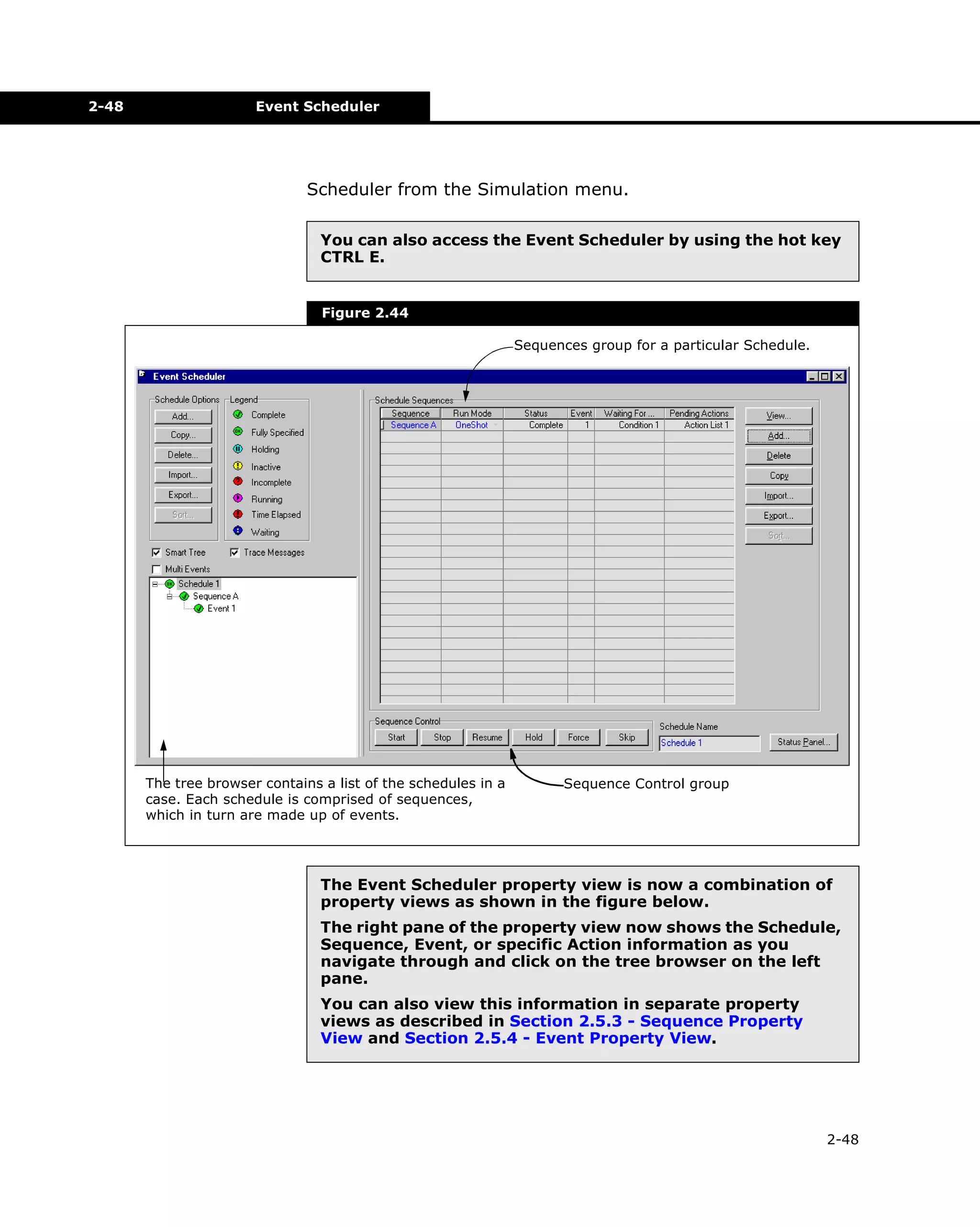 2-48

Event Scheduler

Scheduler from the Simulation menu.
You can also access the Event Scheduler by using the hot key
CTRL E.

Figure 2.44
Sequences group for a particular Schedule.

The tree browser contains a list of the schedules in a
case. Each schedule is comprised of sequences,
which in turn are made up of events.

Sequence Control group

The Event Scheduler property view is now a combination of
property views as shown in the figure below.
The right pane of the property view now shows the Schedule,
Sequence, Event, or specific Action information as you
navigate through and click on the tree browser on the left
pane.
You can also view this information in separate property
views as described in Section 2.5.3 - Sequence Property
View and Section 2.5.4 - Event Property View.

2-48

 