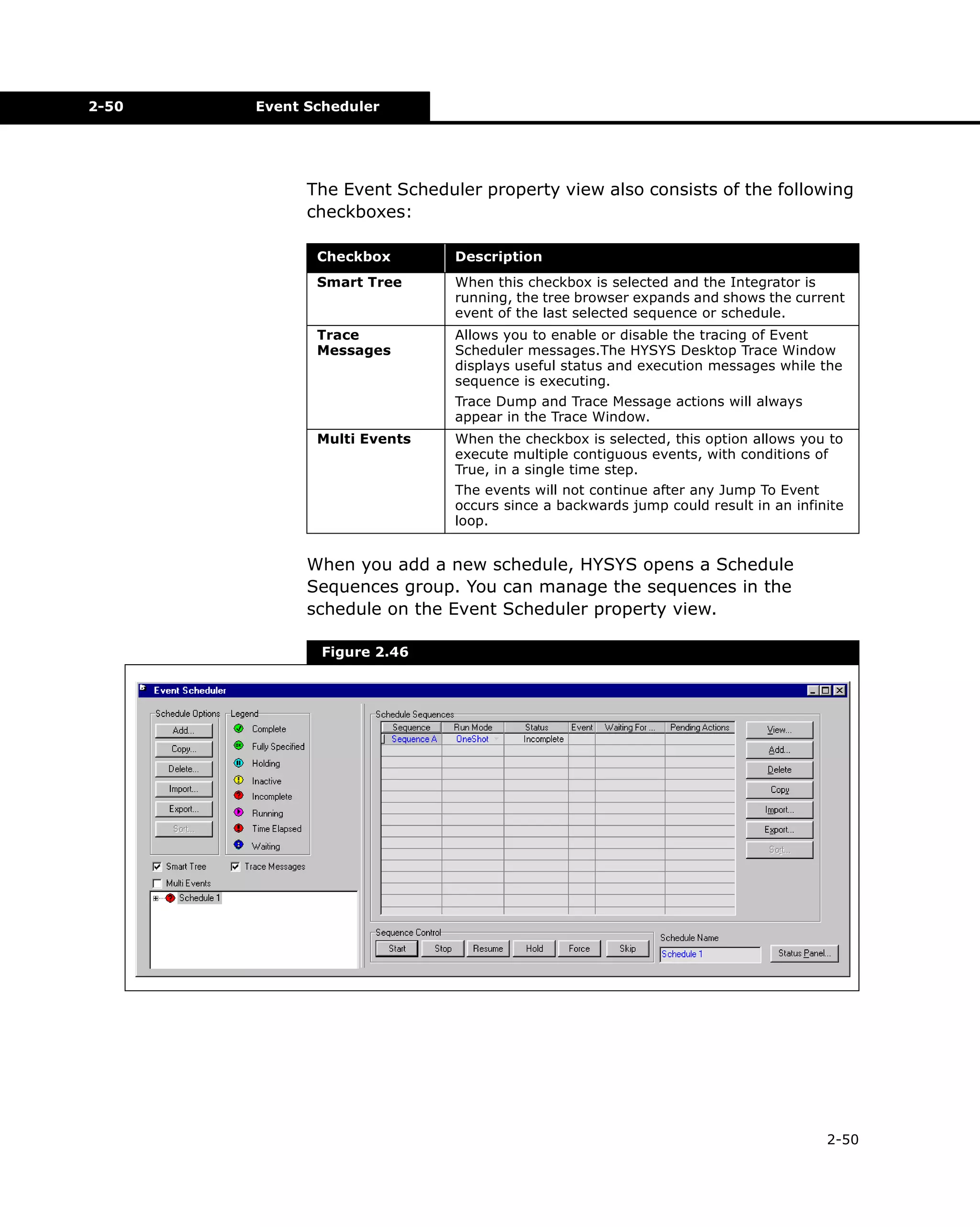 2-50

Event Scheduler

The Event Scheduler property view also consists of the following
checkboxes:
Checkbox

Description

Smart Tree

When this checkbox is selected and the Integrator is
running, the tree browser expands and shows the current
event of the last selected sequence or schedule.

Trace
Messages

Allows you to enable or disable the tracing of Event
Scheduler messages.The HYSYS Desktop Trace Window
displays useful status and execution messages while the
sequence is executing.
Trace Dump and Trace Message actions will always
appear in the Trace Window.

Multi Events

When the checkbox is selected, this option allows you to
execute multiple contiguous events, with conditions of
True, in a single time step.
The events will not continue after any Jump To Event
occurs since a backwards jump could result in an infinite
loop.

When you add a new schedule, HYSYS opens a Schedule
Sequences group. You can manage the sequences in the
schedule on the Event Scheduler property view.
Figure 2.46

2-50

 