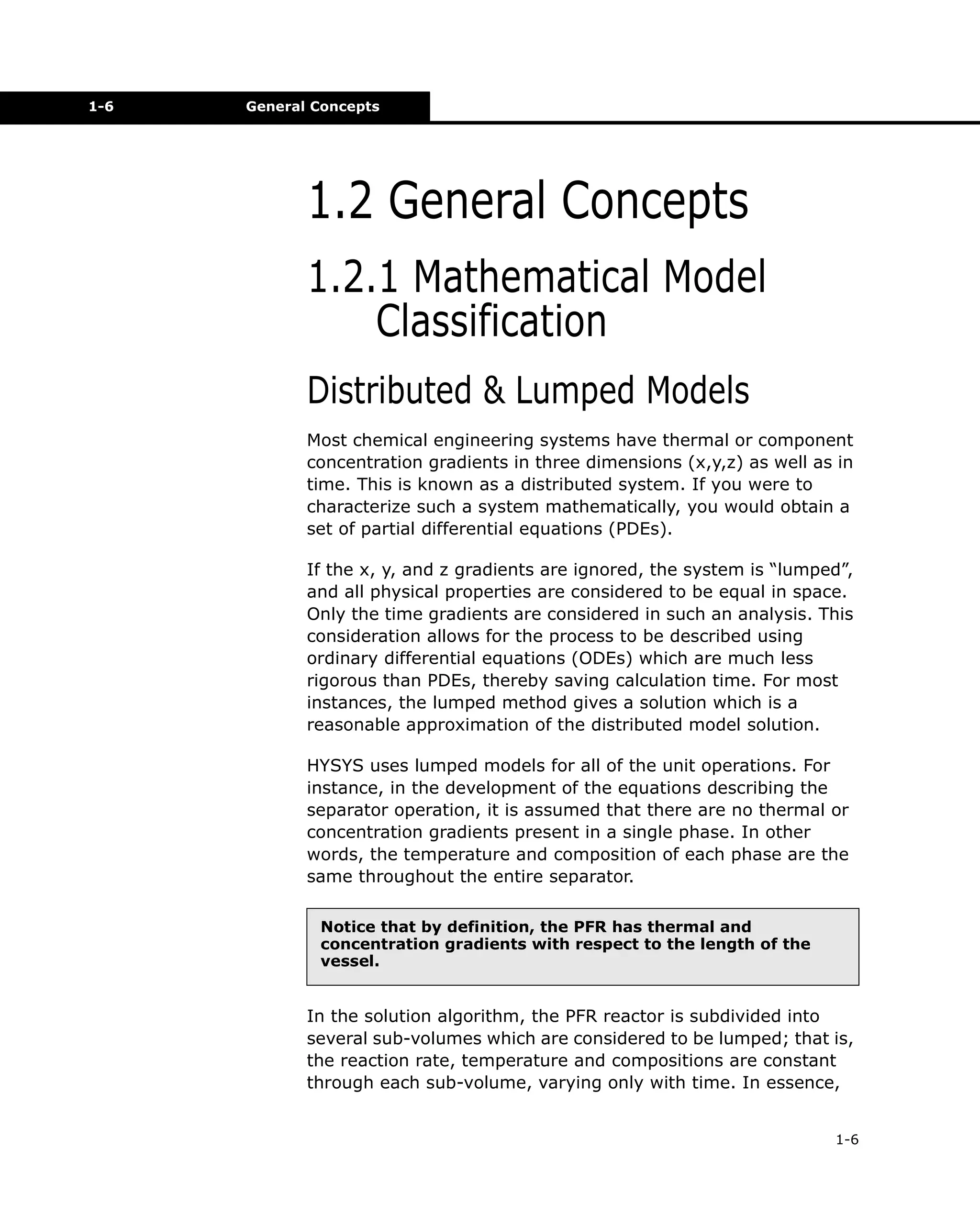 1-6

General Concepts

1.2 General Concepts
1.2.1 Mathematical Model
Classification
Distributed & Lumped Models
Most chemical engineering systems have thermal or component
concentration gradients in three dimensions (x,y,z) as well as in
time. This is known as a distributed system. If you were to
characterize such a system mathematically, you would obtain a
set of partial differential equations (PDEs).
If the x, y, and z gradients are ignored, the system is “lumped”,
and all physical properties are considered to be equal in space.
Only the time gradients are considered in such an analysis. This
consideration allows for the process to be described using
ordinary differential equations (ODEs) which are much less
rigorous than PDEs, thereby saving calculation time. For most
instances, the lumped method gives a solution which is a
reasonable approximation of the distributed model solution.
HYSYS uses lumped models for all of the unit operations. For
instance, in the development of the equations describing the
separator operation, it is assumed that there are no thermal or
concentration gradients present in a single phase. In other
words, the temperature and composition of each phase are the
same throughout the entire separator.
Notice that by definition, the PFR has thermal and
concentration gradients with respect to the length of the
vessel.

In the solution algorithm, the PFR reactor is subdivided into
several sub-volumes which are considered to be lumped; that is,
the reaction rate, temperature and compositions are constant
through each sub-volume, varying only with time. In essence,
1-6

 