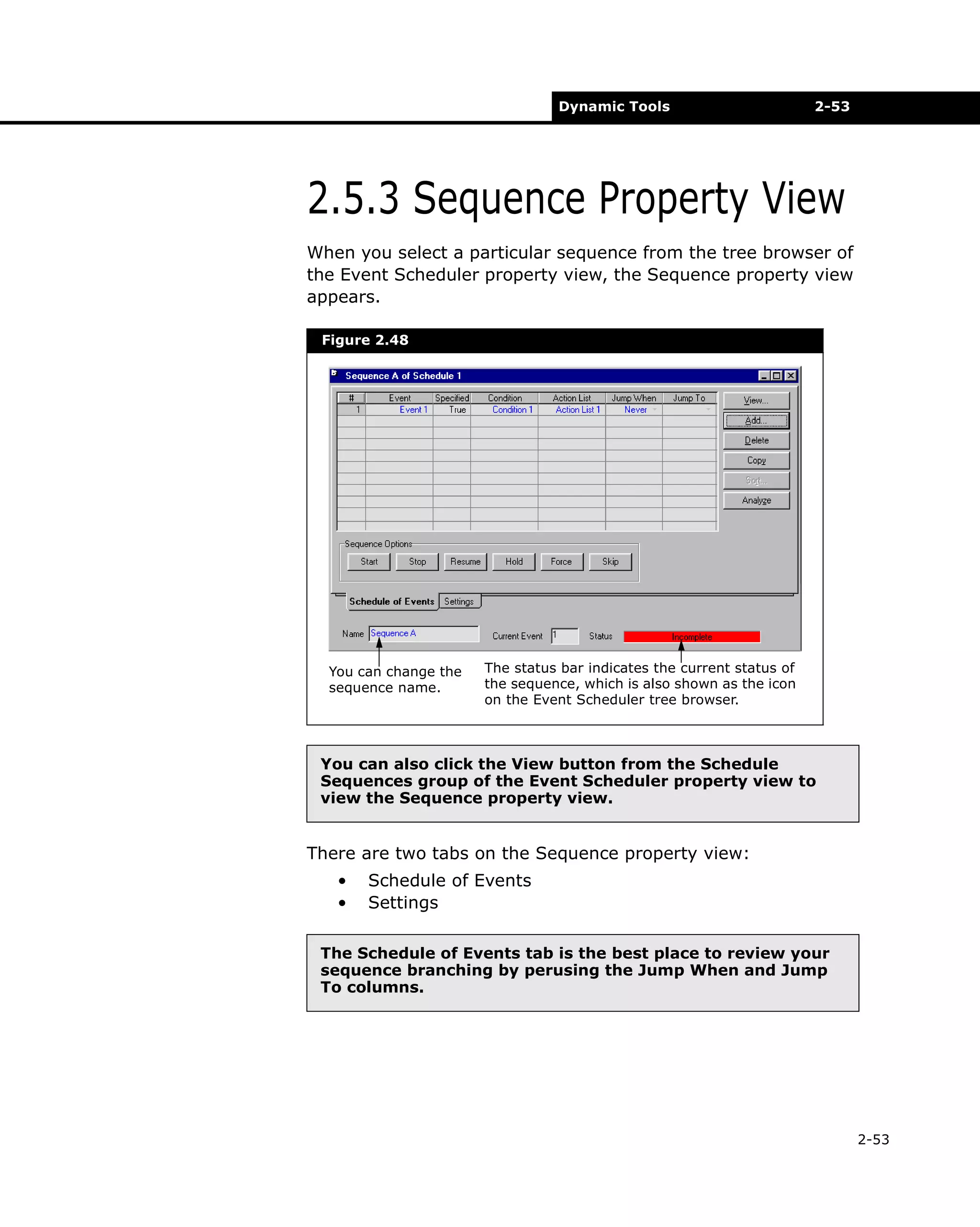 Dynamic Tools

2-53

2.5.3 Sequence Property View
When you select a particular sequence from the tree browser of
the Event Scheduler property view, the Sequence property view
appears.
Figure 2.48

You can change the
sequence name.

The status bar indicates the current status of
the sequence, which is also shown as the icon
on the Event Scheduler tree browser.

You can also click the View button from the Schedule
Sequences group of the Event Scheduler property view to
view the Sequence property view.

There are two tabs on the Sequence property view:
•
•

Schedule of Events
Settings

The Schedule of Events tab is the best place to review your
sequence branching by perusing the Jump When and Jump
To columns.

2-53

 