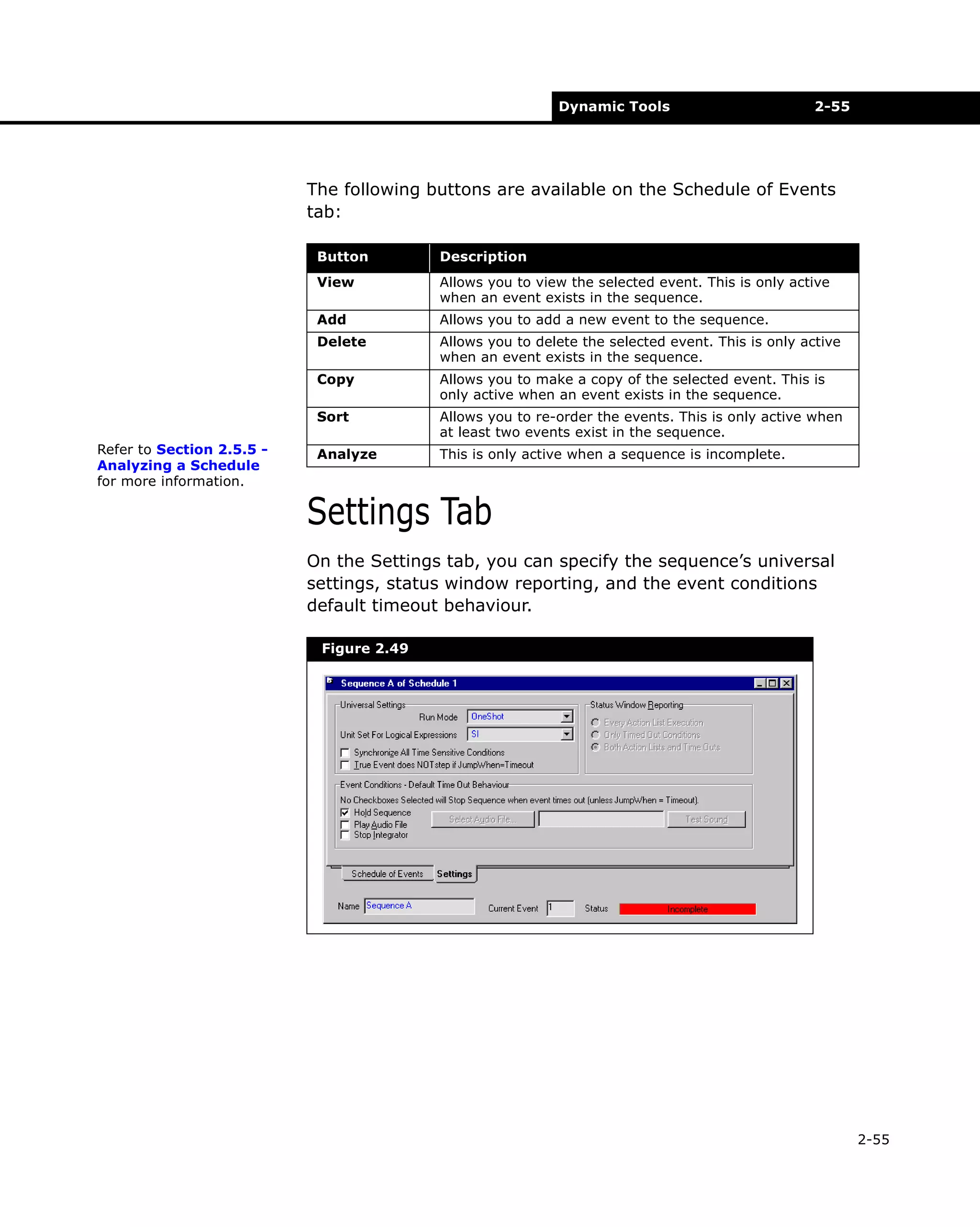 Dynamic Tools

2-55

The following buttons are available on the Schedule of Events
tab:
Button
View

Allows you to view the selected event. This is only active
when an event exists in the sequence.

Add

Allows you to add a new event to the sequence.

Delete

Allows you to delete the selected event. This is only active
when an event exists in the sequence.

Copy

Allows you to make a copy of the selected event. This is
only active when an event exists in the sequence.

Sort
Refer to Section 2.5.5 Analyzing a Schedule
for more information.

Description

Allows you to re-order the events. This is only active when
at least two events exist in the sequence.

Analyze

This is only active when a sequence is incomplete.

Settings Tab
On the Settings tab, you can specify the sequence’s universal
settings, status window reporting, and the event conditions
default timeout behaviour.
Figure 2.49

2-55

 