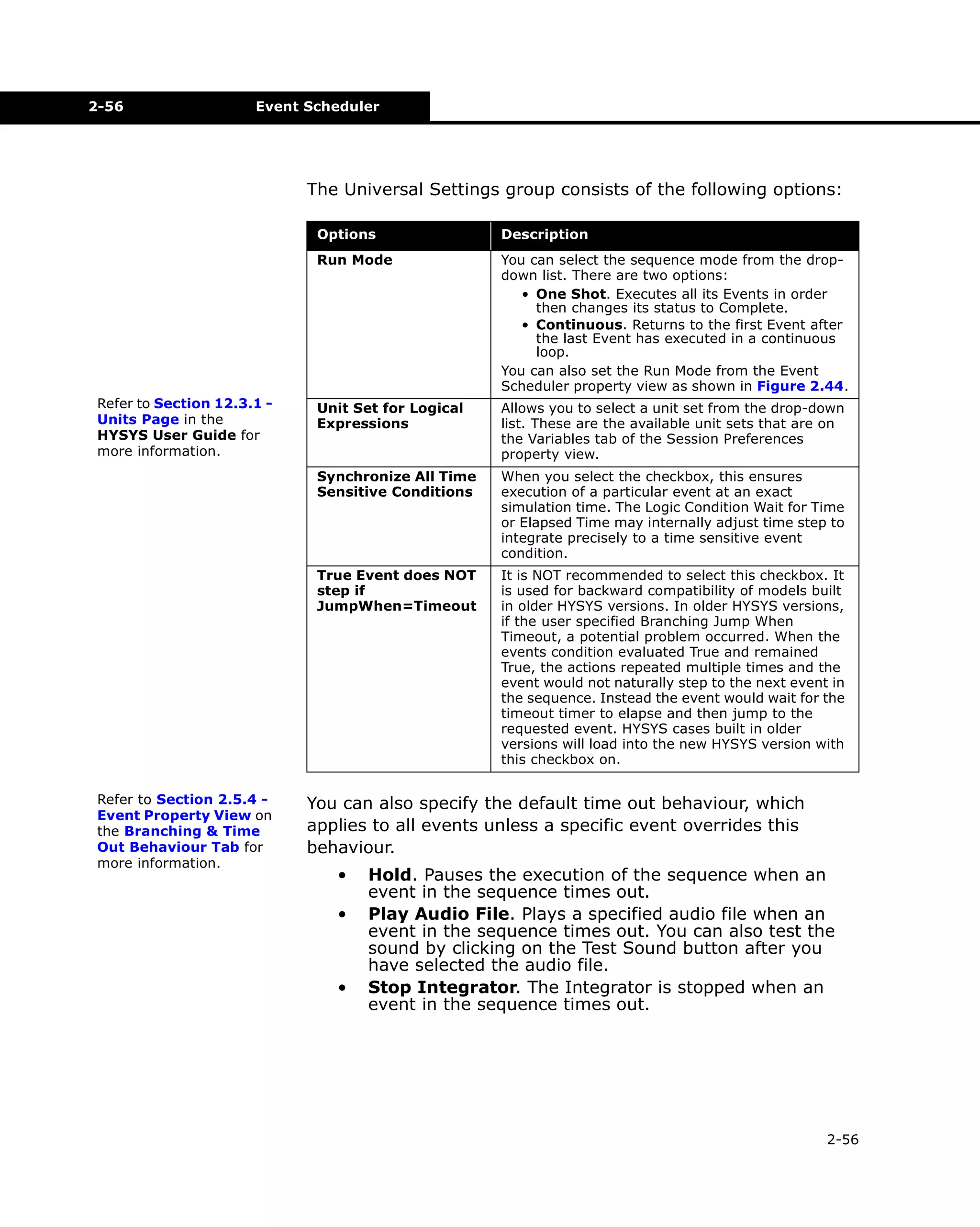 2-56

Event Scheduler

The Universal Settings group consists of the following options:
Options

Unit Set for Logical
Expressions

Allows you to select a unit set from the drop-down
list. These are the available unit sets that are on
the Variables tab of the Session Preferences
property view.
When you select the checkbox, this ensures
execution of a particular event at an exact
simulation time. The Logic Condition Wait for Time
or Elapsed Time may internally adjust time step to
integrate precisely to a time sensitive event
condition.

True Event does NOT
step if
JumpWhen=Timeout

Refer to Section 2.5.4 Event Property View on
the Branching & Time
Out Behaviour Tab for
more information.

You can select the sequence mode from the dropdown list. There are two options:
• One Shot. Executes all its Events in order
then changes its status to Complete.
• Continuous. Returns to the first Event after
the last Event has executed in a continuous
loop.
You can also set the Run Mode from the Event
Scheduler property view as shown in Figure 2.44.

Synchronize All Time
Sensitive Conditions

Refer to Section 12.3.1 Units Page in the
HYSYS User Guide for
more information.

Description

Run Mode

It is NOT recommended to select this checkbox. It
is used for backward compatibility of models built
in older HYSYS versions. In older HYSYS versions,
if the user specified Branching Jump When
Timeout, a potential problem occurred. When the
events condition evaluated True and remained
True, the actions repeated multiple times and the
event would not naturally step to the next event in
the sequence. Instead the event would wait for the
timeout timer to elapse and then jump to the
requested event. HYSYS cases built in older
versions will load into the new HYSYS version with
this checkbox on.

You can also specify the default time out behaviour, which
applies to all events unless a specific event overrides this
behaviour.
•
•

•

Hold. Pauses the execution of the sequence when an
event in the sequence times out.
Play Audio File. Plays a specified audio file when an
event in the sequence times out. You can also test the
sound by clicking on the Test Sound button after you
have selected the audio file.
Stop Integrator. The Integrator is stopped when an
event in the sequence times out.

2-56

 