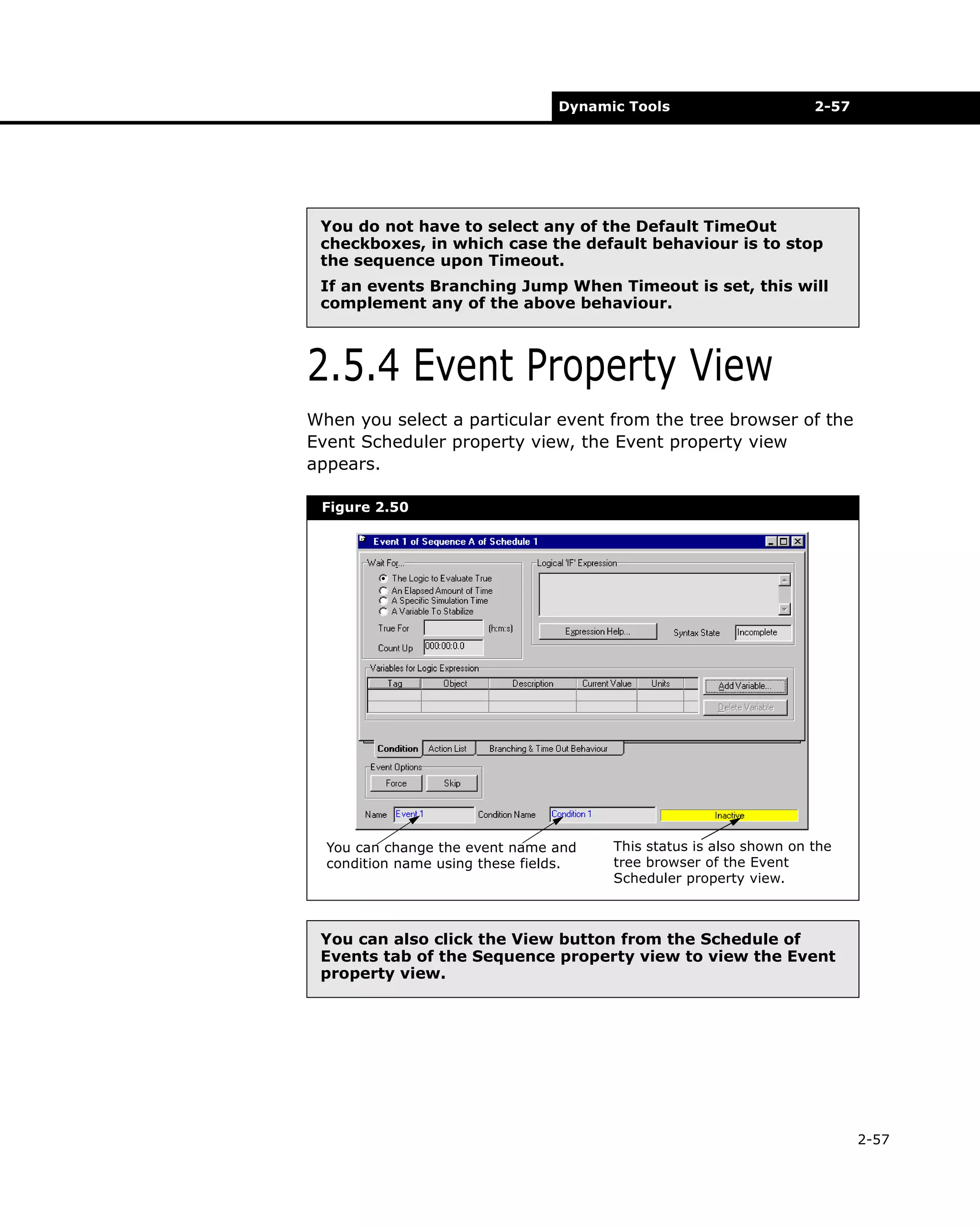 Dynamic Tools

2-57

You do not have to select any of the Default TimeOut
checkboxes, in which case the default behaviour is to stop
the sequence upon Timeout.
If an events Branching Jump When Timeout is set, this will
complement any of the above behaviour.

2.5.4 Event Property View
When you select a particular event from the tree browser of the
Event Scheduler property view, the Event property view
appears.
Figure 2.50

You can change the event name and
condition name using these fields.

This status is also shown on the
tree browser of the Event
Scheduler property view.

You can also click the View button from the Schedule of
Events tab of the Sequence property view to view the Event
property view.

2-57

 