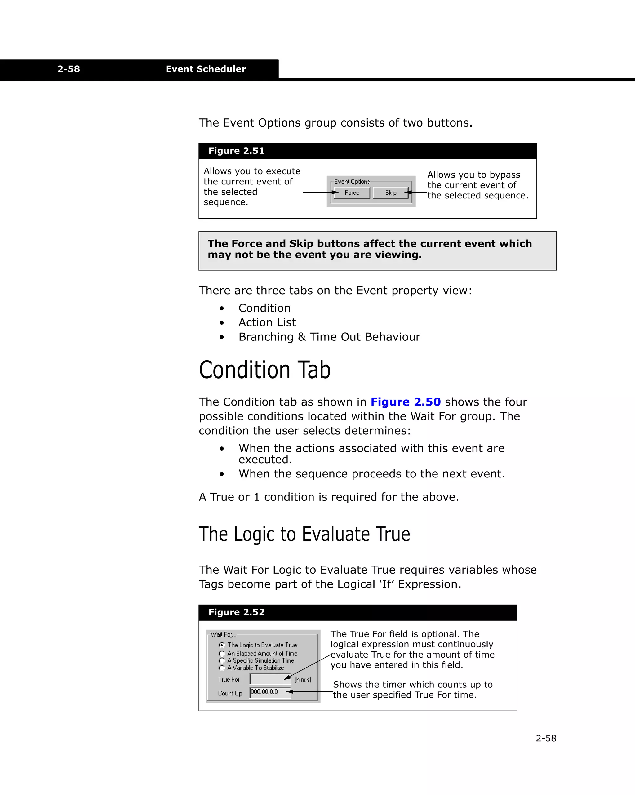 2-58

Event Scheduler

The Event Options group consists of two buttons.
Figure 2.51
Allows you to execute
the current event of
the selected
sequence.

Allows you to bypass
the current event of
the selected sequence.

The Force and Skip buttons affect the current event which
may not be the event you are viewing.

There are three tabs on the Event property view:
•
•
•

Condition
Action List
Branching & Time Out Behaviour

Condition Tab
The Condition tab as shown in Figure 2.50 shows the four
possible conditions located within the Wait For group. The
condition the user selects determines:
•
•

When the actions associated with this event are
executed.
When the sequence proceeds to the next event.

A True or 1 condition is required for the above.

The Logic to Evaluate True
The Wait For Logic to Evaluate True requires variables whose
Tags become part of the Logical ‘If’ Expression.
Figure 2.52
The True For field is optional. The
logical expression must continuously
evaluate True for the amount of time
you have entered in this field.
Shows the timer which counts up to
the user specified True For time.

2-58

 