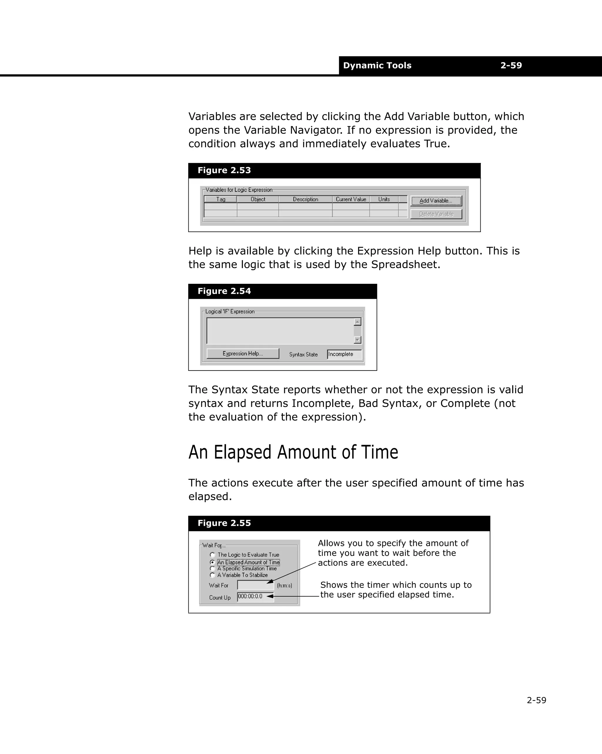 Dynamic Tools

2-59

Variables are selected by clicking the Add Variable button, which
opens the Variable Navigator. If no expression is provided, the
condition always and immediately evaluates True.
Figure 2.53

Help is available by clicking the Expression Help button. This is
the same logic that is used by the Spreadsheet.
Figure 2.54

The Syntax State reports whether or not the expression is valid
syntax and returns Incomplete, Bad Syntax, or Complete (not
the evaluation of the expression).

An Elapsed Amount of Time
The actions execute after the user specified amount of time has
elapsed.
Figure 2.55
Allows you to specify the amount of
time you want to wait before the
actions are executed.
Shows the timer which counts up to
the user specified elapsed time.

2-59

 
