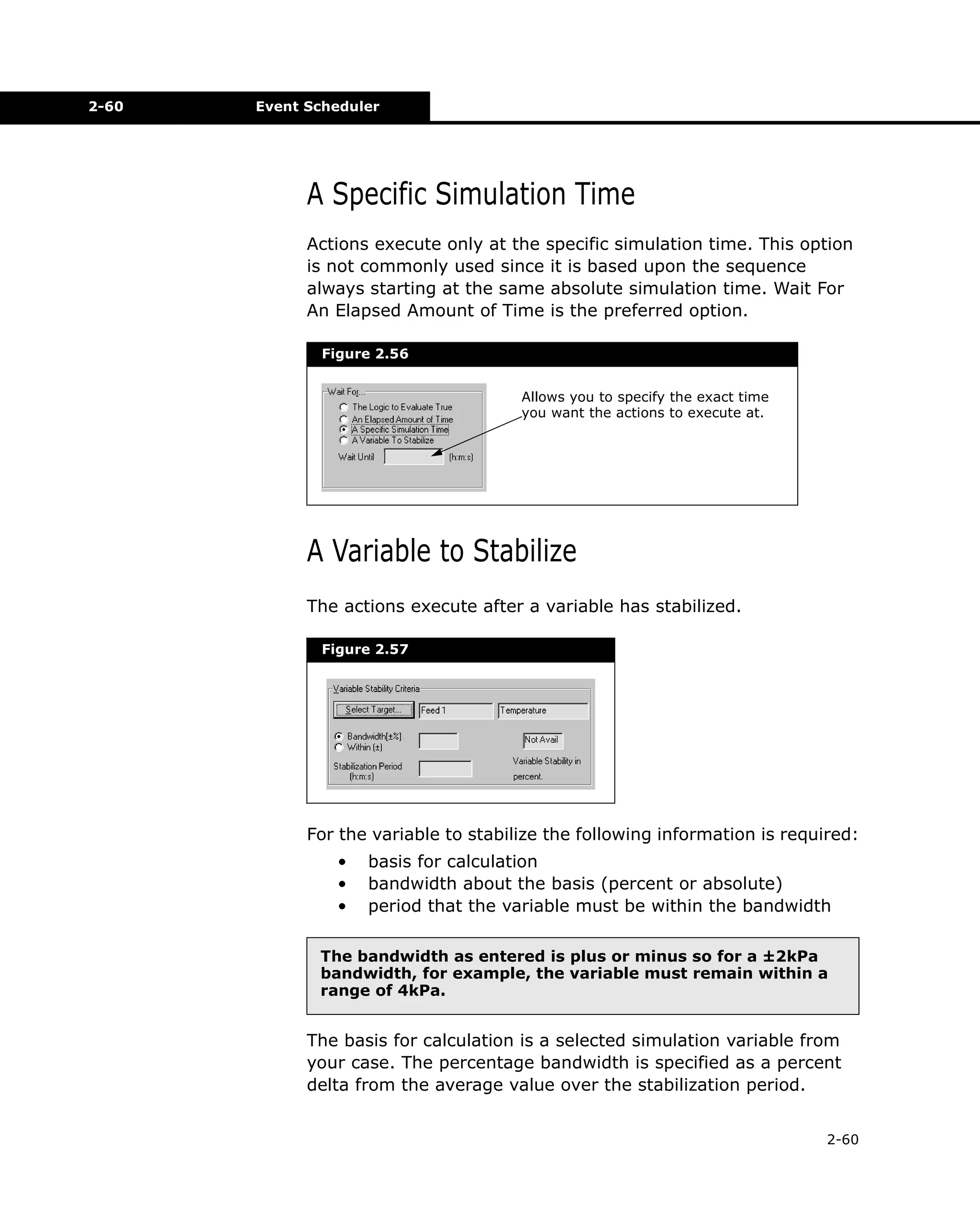 2-60

Event Scheduler

A Specific Simulation Time
Actions execute only at the specific simulation time. This option
is not commonly used since it is based upon the sequence
always starting at the same absolute simulation time. Wait For
An Elapsed Amount of Time is the preferred option.
Figure 2.56
Allows you to specify the exact time
you want the actions to execute at.

A Variable to Stabilize
The actions execute after a variable has stabilized.
Figure 2.57

For the variable to stabilize the following information is required:
•
•
•

basis for calculation
bandwidth about the basis (percent or absolute)
period that the variable must be within the bandwidth

The bandwidth as entered is plus or minus so for a ±2kPa
bandwidth, for example, the variable must remain within a
range of 4kPa.

The basis for calculation is a selected simulation variable from
your case. The percentage bandwidth is specified as a percent
delta from the average value over the stabilization period.
2-60

 