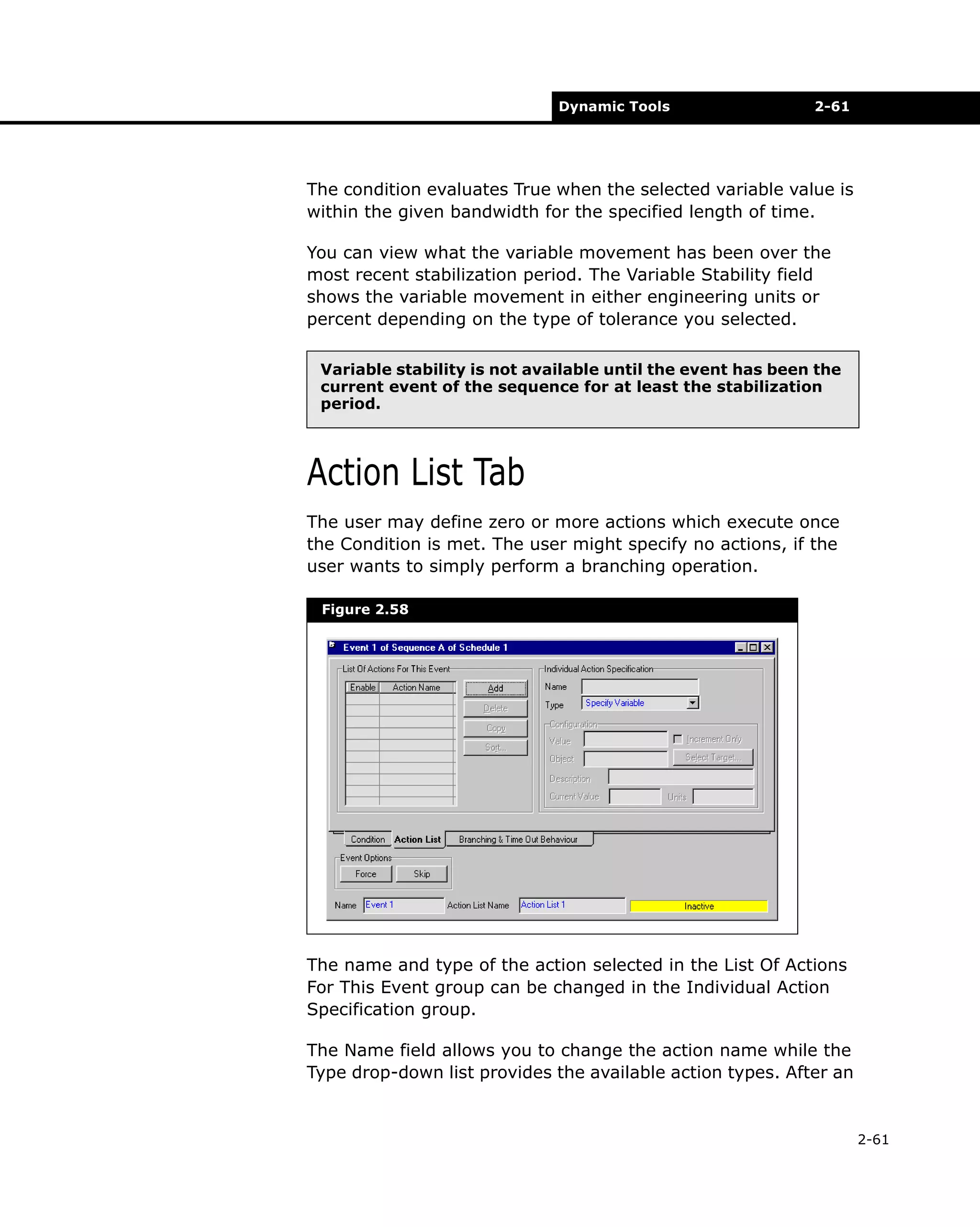 Dynamic Tools

2-61

The condition evaluates True when the selected variable value is
within the given bandwidth for the specified length of time.
You can view what the variable movement has been over the
most recent stabilization period. The Variable Stability field
shows the variable movement in either engineering units or
percent depending on the type of tolerance you selected.
Variable stability is not available until the event has been the
current event of the sequence for at least the stabilization
period.

Action List Tab
The user may define zero or more actions which execute once
the Condition is met. The user might specify no actions, if the
user wants to simply perform a branching operation.
Figure 2.58

The name and type of the action selected in the List Of Actions
For This Event group can be changed in the Individual Action
Specification group.
The Name field allows you to change the action name while the
Type drop-down list provides the available action types. After an

2-61

 