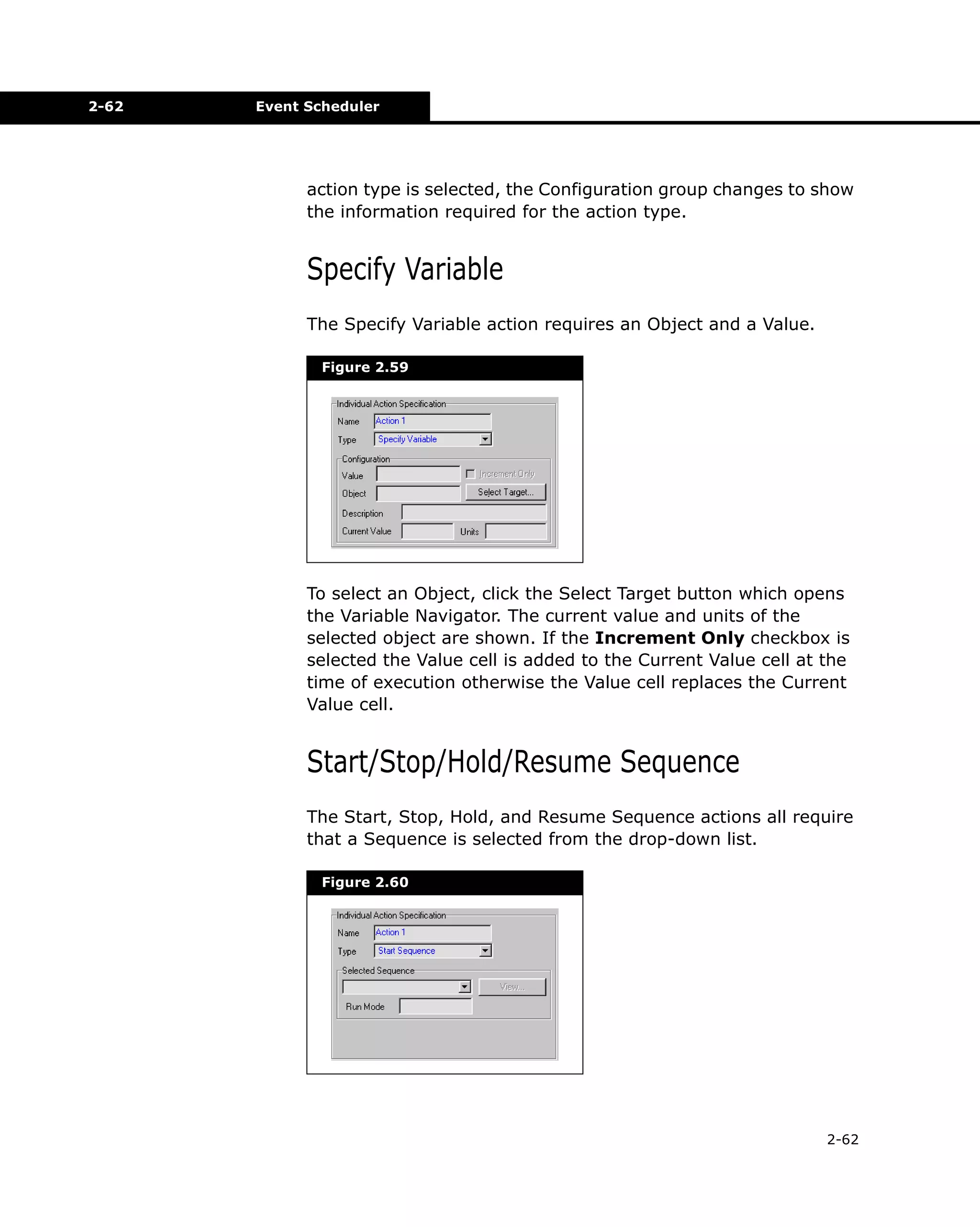 2-62

Event Scheduler

action type is selected, the Configuration group changes to show
the information required for the action type.

Specify Variable
The Specify Variable action requires an Object and a Value.
Figure 2.59

To select an Object, click the Select Target button which opens
the Variable Navigator. The current value and units of the
selected object are shown. If the Increment Only checkbox is
selected the Value cell is added to the Current Value cell at the
time of execution otherwise the Value cell replaces the Current
Value cell.

Start/Stop/Hold/Resume Sequence
The Start, Stop, Hold, and Resume Sequence actions all require
that a Sequence is selected from the drop-down list.
Figure 2.60

2-62

 