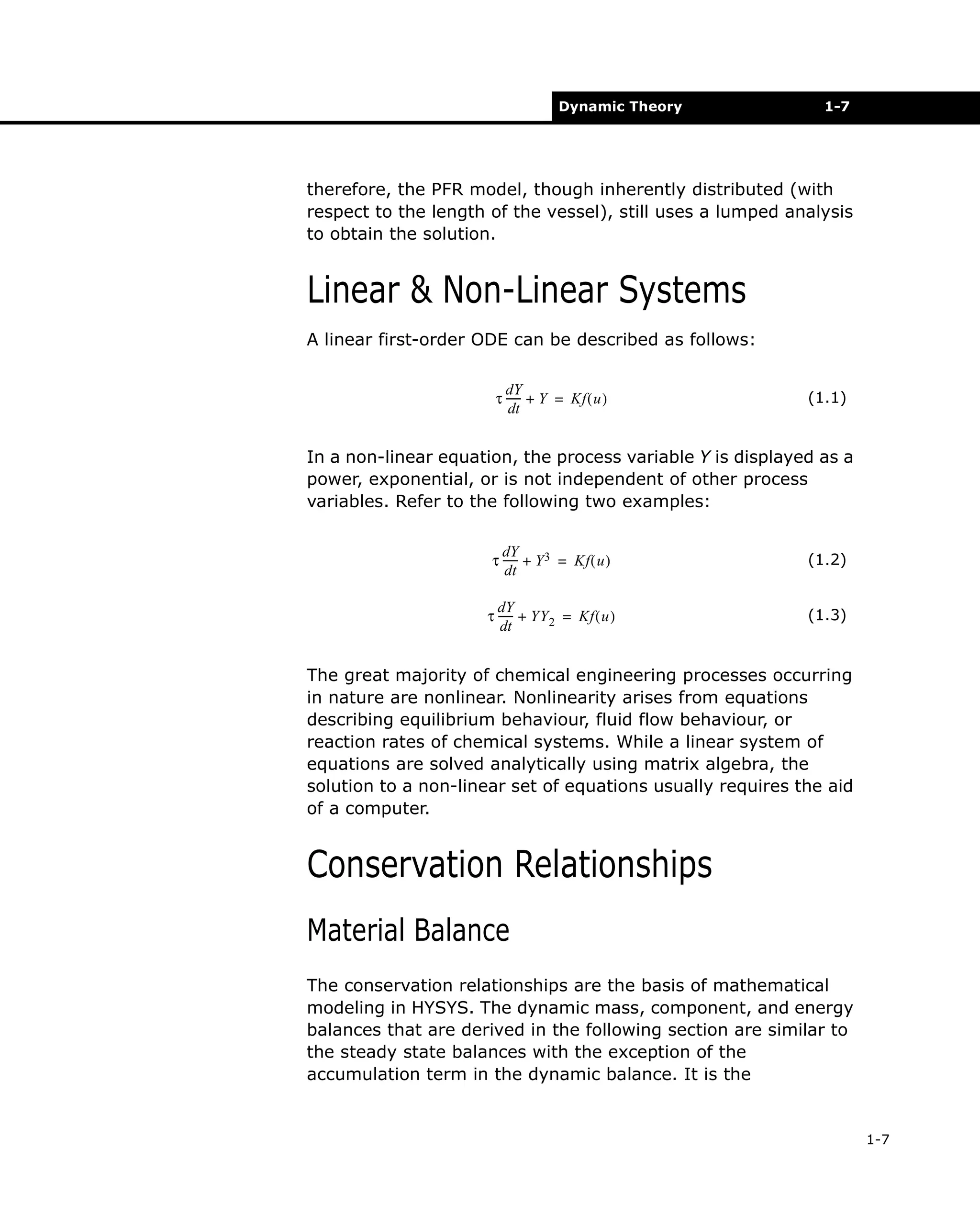 Dynamic Theory

1-7

therefore, the PFR model, though inherently distributed (with
respect to the length of the vessel), still uses a lumped analysis
to obtain the solution.

Linear & Non-Linear Systems
A linear first-order ODE can be described as follows:
dY
τ ----- + Y = Kf ( u )
dt

(1.1)

In a non-linear equation, the process variable Y is displayed as a
power, exponential, or is not independent of other process
variables. Refer to the following two examples:
dY
τ ----- + Y 3 = Kf ( u )
dt

(1.2)

dY
τ ----- + YY 2 = Kf ( u )
dt

(1.3)

The great majority of chemical engineering processes occurring
in nature are nonlinear. Nonlinearity arises from equations
describing equilibrium behaviour, fluid flow behaviour, or
reaction rates of chemical systems. While a linear system of
equations are solved analytically using matrix algebra, the
solution to a non-linear set of equations usually requires the aid
of a computer.

Conservation Relationships
Material Balance
The conservation relationships are the basis of mathematical
modeling in HYSYS. The dynamic mass, component, and energy
balances that are derived in the following section are similar to
the steady state balances with the exception of the
accumulation term in the dynamic balance. It is the

1-7

 