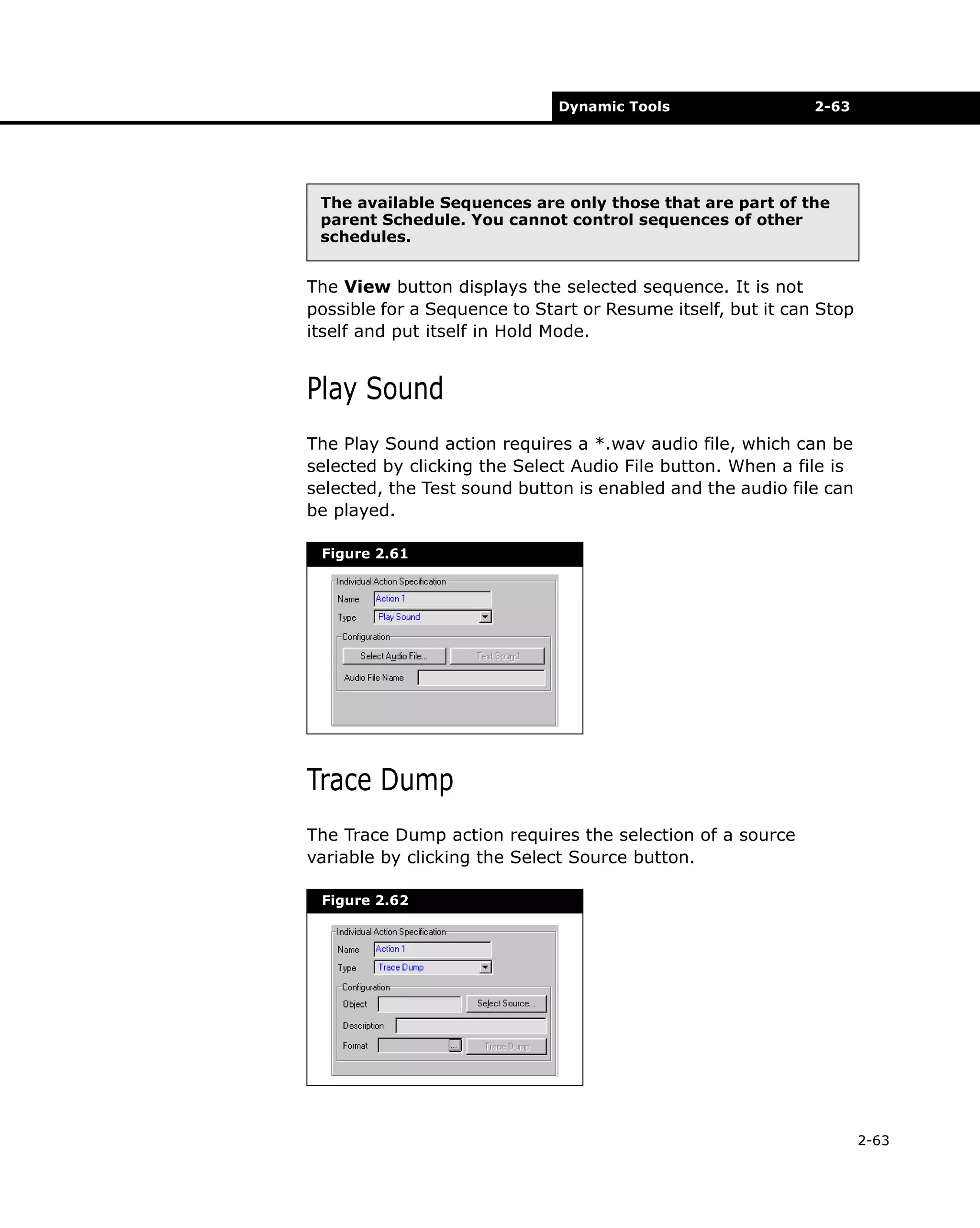 Dynamic Tools

2-63

The available Sequences are only those that are part of the
parent Schedule. You cannot control sequences of other
schedules.

The View button displays the selected sequence. It is not
possible for a Sequence to Start or Resume itself, but it can Stop
itself and put itself in Hold Mode.

Play Sound
The Play Sound action requires a *.wav audio file, which can be
selected by clicking the Select Audio File button. When a file is
selected, the Test sound button is enabled and the audio file can
be played.
Figure 2.61

Trace Dump
The Trace Dump action requires the selection of a source
variable by clicking the Select Source button.
Figure 2.62

2-63

 