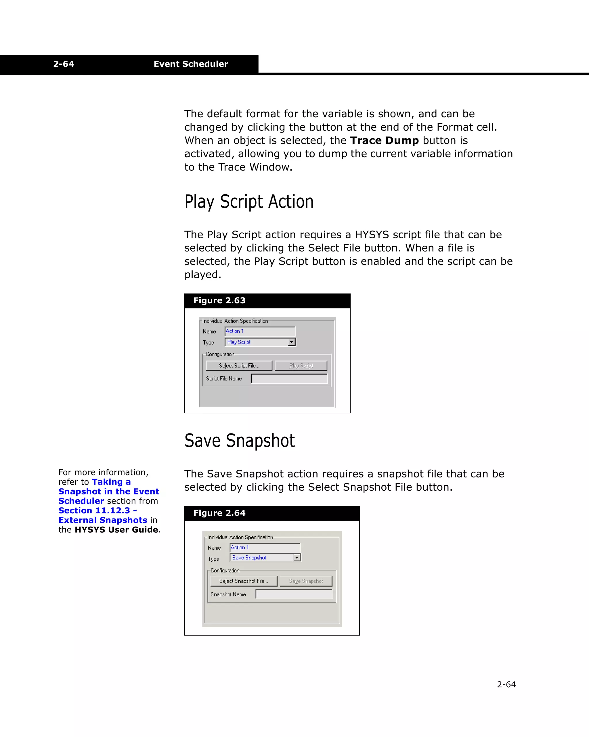 2-64

Event Scheduler

The default format for the variable is shown, and can be
changed by clicking the button at the end of the Format cell.
When an object is selected, the Trace Dump button is
activated, allowing you to dump the current variable information
to the Trace Window.

Play Script Action
The Play Script action requires a HYSYS script file that can be
selected by clicking the Select File button. When a file is
selected, the Play Script button is enabled and the script can be
played.
Figure 2.63

Save Snapshot
For more information,
refer to Taking a
Snapshot in the Event
Scheduler section from
Section 11.12.3 External Snapshots in
the HYSYS User Guide.

The Save Snapshot action requires a snapshot file that can be
selected by clicking the Select Snapshot File button.
Figure 2.64

2-64

 