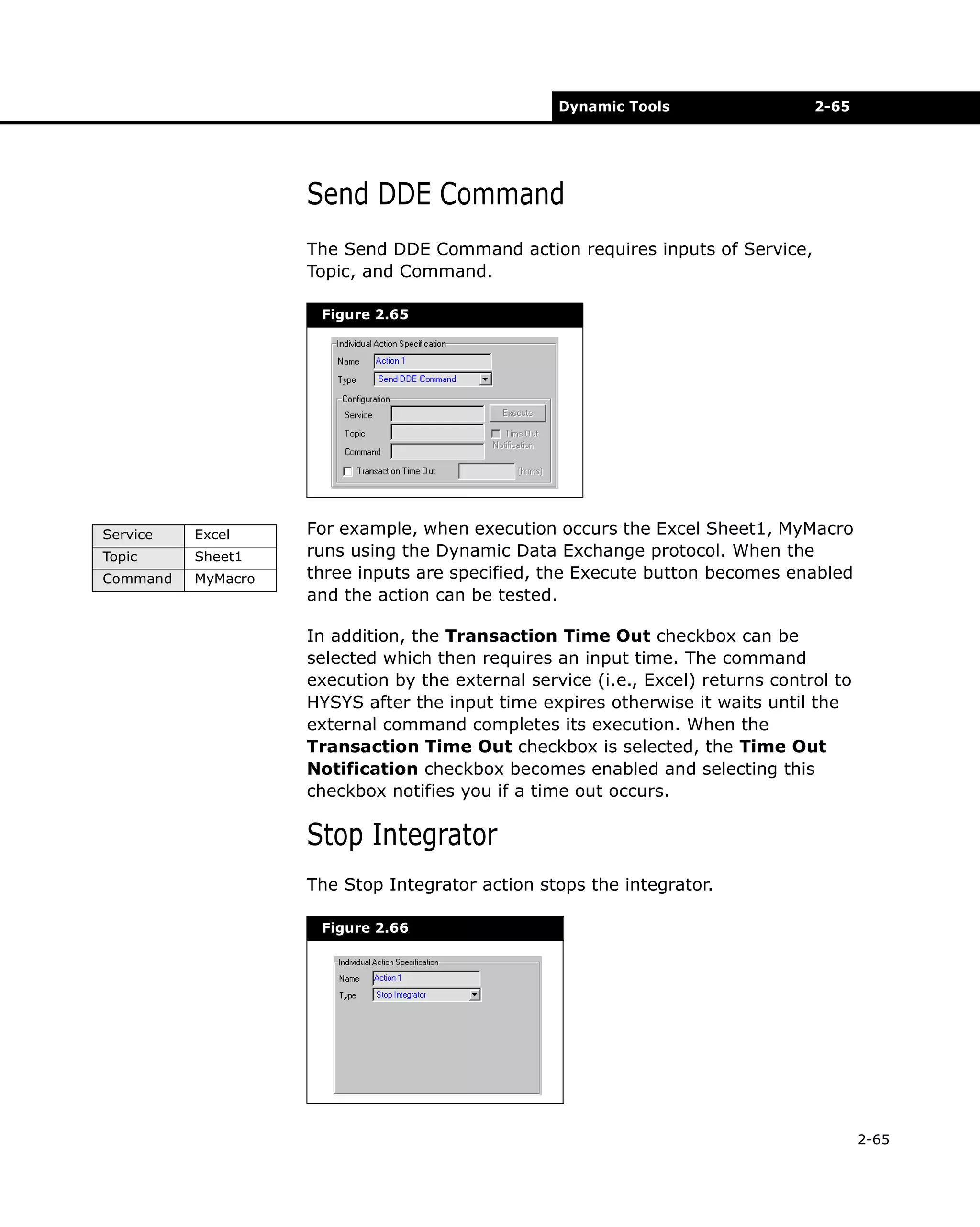 Dynamic Tools

2-65

Send DDE Command
The Send DDE Command action requires inputs of Service,
Topic, and Command.
Figure 2.65

Service

Excel

Topic

Sheet1

Command

MyMacro

For example, when execution occurs the Excel Sheet1, MyMacro
runs using the Dynamic Data Exchange protocol. When the
three inputs are specified, the Execute button becomes enabled
and the action can be tested.
In addition, the Transaction Time Out checkbox can be
selected which then requires an input time. The command
execution by the external service (i.e., Excel) returns control to
HYSYS after the input time expires otherwise it waits until the
external command completes its execution. When the
Transaction Time Out checkbox is selected, the Time Out
Notification checkbox becomes enabled and selecting this
checkbox notifies you if a time out occurs.

Stop Integrator
The Stop Integrator action stops the integrator.
Figure 2.66

2-65

 