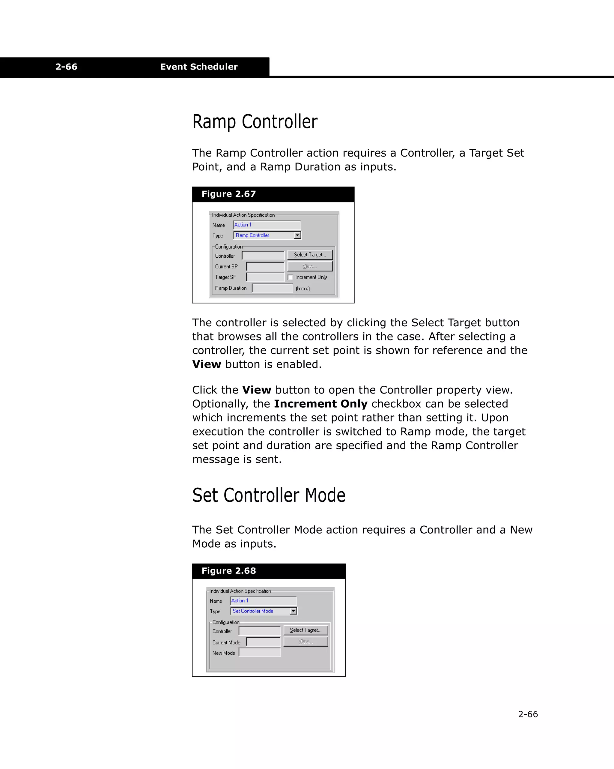 2-66

Event Scheduler

Ramp Controller
The Ramp Controller action requires a Controller, a Target Set
Point, and a Ramp Duration as inputs.
Figure 2.67

The controller is selected by clicking the Select Target button
that browses all the controllers in the case. After selecting a
controller, the current set point is shown for reference and the
View button is enabled.
Click the View button to open the Controller property view.
Optionally, the Increment Only checkbox can be selected
which increments the set point rather than setting it. Upon
execution the controller is switched to Ramp mode, the target
set point and duration are specified and the Ramp Controller
message is sent.

Set Controller Mode
The Set Controller Mode action requires a Controller and a New
Mode as inputs.
Figure 2.68

2-66

 