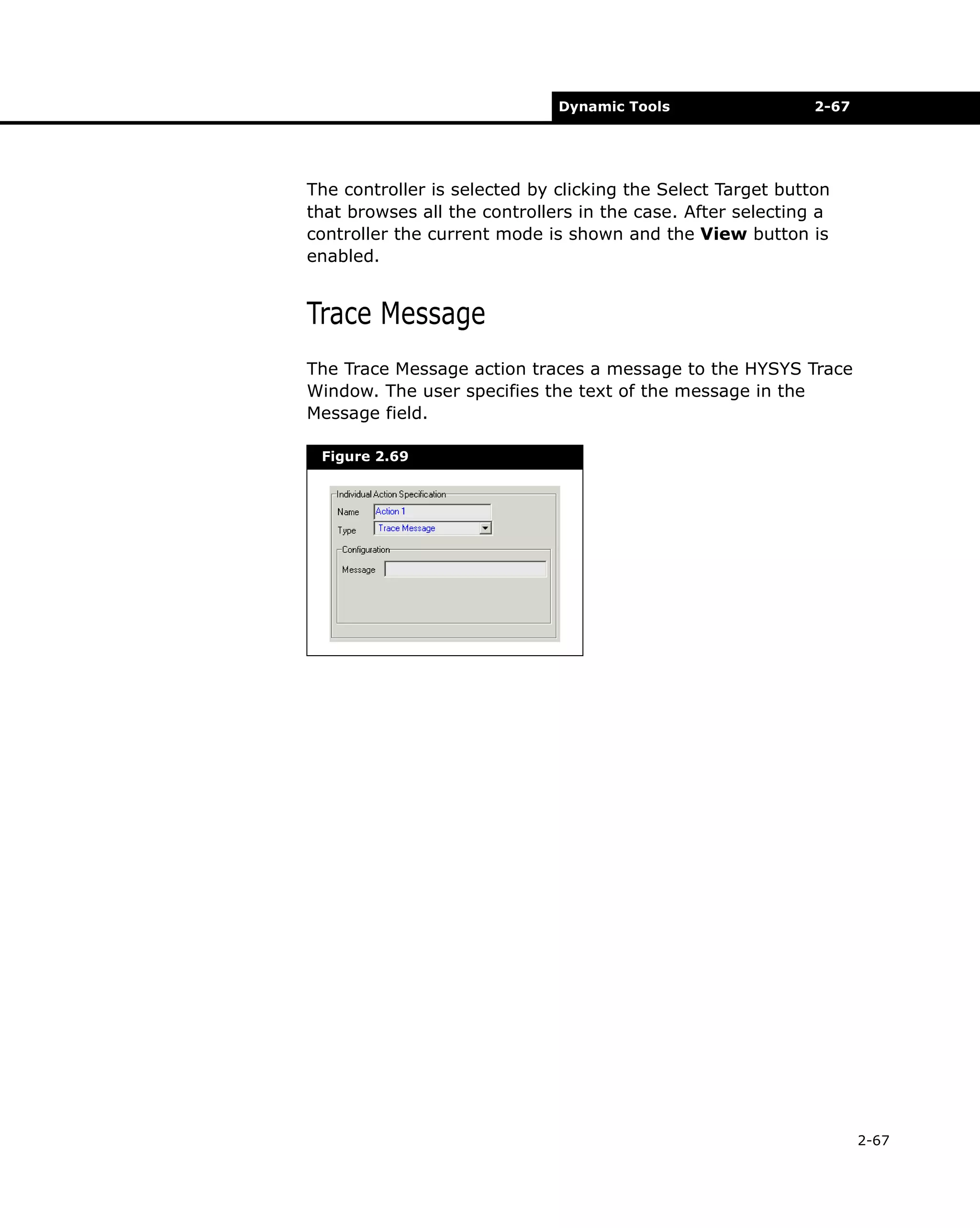 Dynamic Tools

2-67

The controller is selected by clicking the Select Target button
that browses all the controllers in the case. After selecting a
controller the current mode is shown and the View button is
enabled.

Trace Message
The Trace Message action traces a message to the HYSYS Trace
Window. The user specifies the text of the message in the
Message field.
Figure 2.69

2-67

 