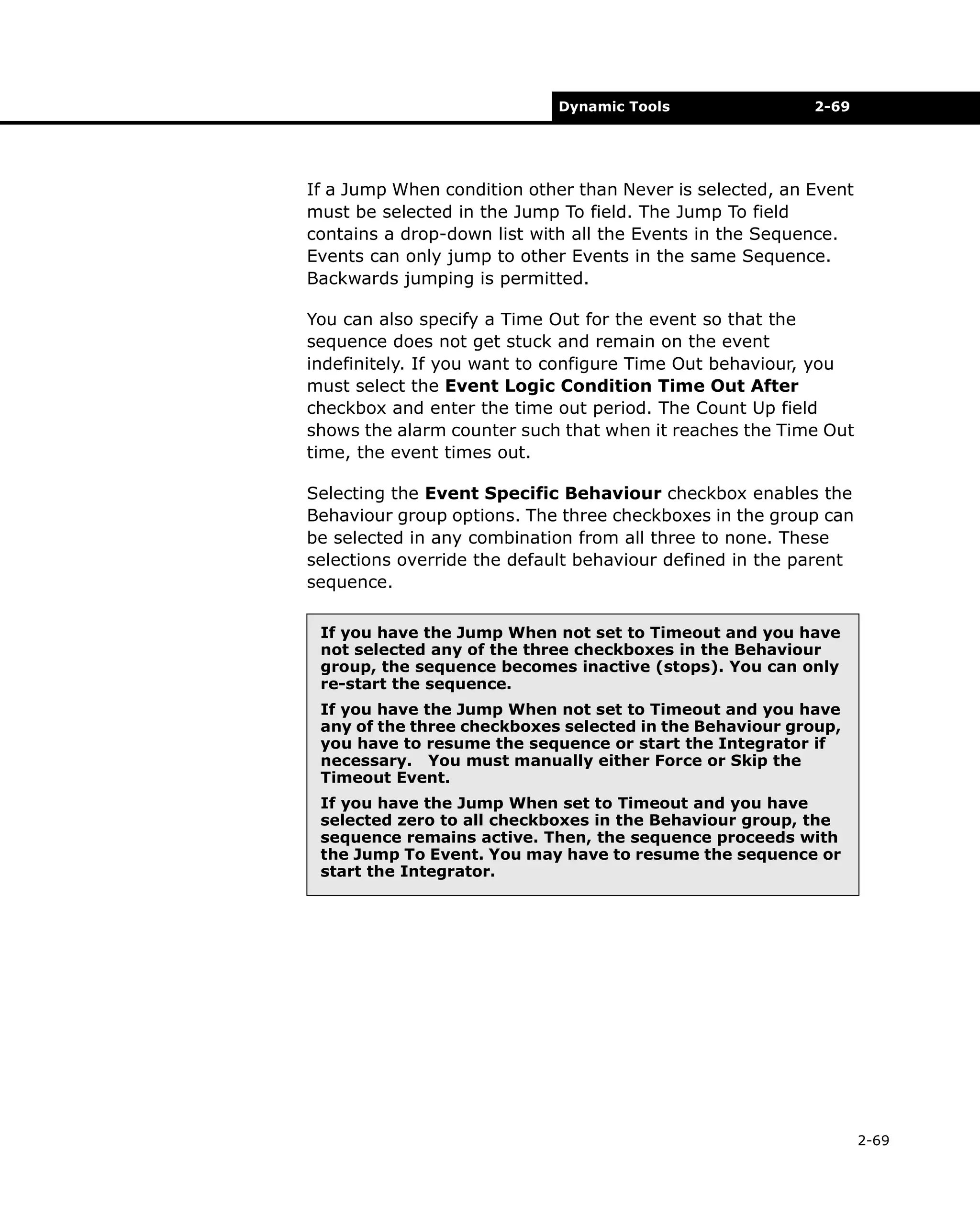 Dynamic Tools

2-69

If a Jump When condition other than Never is selected, an Event
must be selected in the Jump To field. The Jump To field
contains a drop-down list with all the Events in the Sequence.
Events can only jump to other Events in the same Sequence.
Backwards jumping is permitted.
You can also specify a Time Out for the event so that the
sequence does not get stuck and remain on the event
indefinitely. If you want to configure Time Out behaviour, you
must select the Event Logic Condition Time Out After
checkbox and enter the time out period. The Count Up field
shows the alarm counter such that when it reaches the Time Out
time, the event times out.
Selecting the Event Specific Behaviour checkbox enables the
Behaviour group options. The three checkboxes in the group can
be selected in any combination from all three to none. These
selections override the default behaviour defined in the parent
sequence.
If you have the Jump When not set to Timeout and you have
not selected any of the three checkboxes in the Behaviour
group, the sequence becomes inactive (stops). You can only
re-start the sequence.
If you have the Jump When not set to Timeout and you have
any of the three checkboxes selected in the Behaviour group,
you have to resume the sequence or start the Integrator if
necessary. You must manually either Force or Skip the
Timeout Event.
If you have the Jump When set to Timeout and you have
selected zero to all checkboxes in the Behaviour group, the
sequence remains active. Then, the sequence proceeds with
the Jump To Event. You may have to resume the sequence or
start the Integrator.

2-69

 