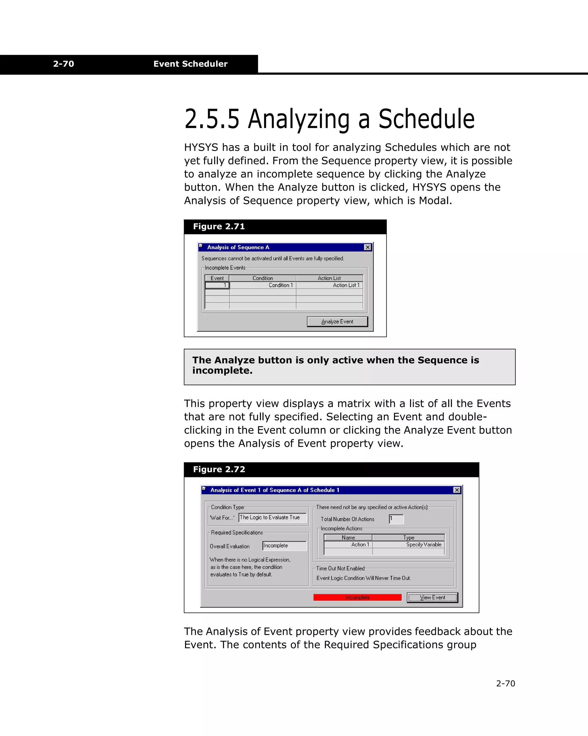 2-70

Event Scheduler

2.5.5 Analyzing a Schedule
HYSYS has a built in tool for analyzing Schedules which are not
yet fully defined. From the Sequence property view, it is possible
to analyze an incomplete sequence by clicking the Analyze
button. When the Analyze button is clicked, HYSYS opens the
Analysis of Sequence property view, which is Modal.
Figure 2.71

The Analyze button is only active when the Sequence is
incomplete.

This property view displays a matrix with a list of all the Events
that are not fully specified. Selecting an Event and doubleclicking in the Event column or clicking the Analyze Event button
opens the Analysis of Event property view.
Figure 2.72

The Analysis of Event property view provides feedback about the
Event. The contents of the Required Specifications group

2-70

 