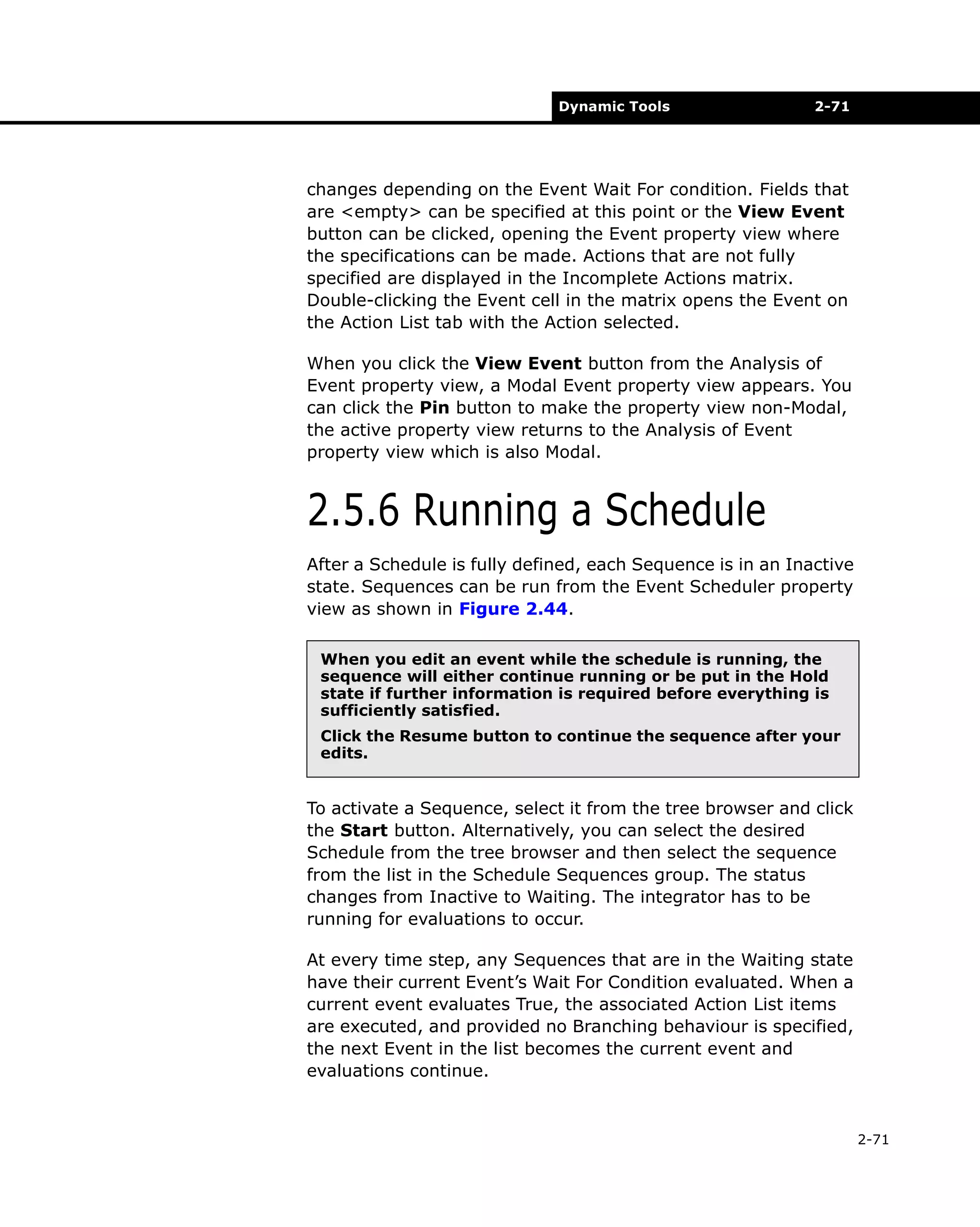 Dynamic Tools

2-71

changes depending on the Event Wait For condition. Fields that
are <empty> can be specified at this point or the View Event
button can be clicked, opening the Event property view where
the specifications can be made. Actions that are not fully
specified are displayed in the Incomplete Actions matrix.
Double-clicking the Event cell in the matrix opens the Event on
the Action List tab with the Action selected.
When you click the View Event button from the Analysis of
Event property view, a Modal Event property view appears. You
can click the Pin button to make the property view non-Modal,
the active property view returns to the Analysis of Event
property view which is also Modal.

2.5.6 Running a Schedule
After a Schedule is fully defined, each Sequence is in an Inactive
state. Sequences can be run from the Event Scheduler property
view as shown in Figure 2.44.
When you edit an event while the schedule is running, the
sequence will either continue running or be put in the Hold
state if further information is required before everything is
sufficiently satisfied.
Click the Resume button to continue the sequence after your
edits.

To activate a Sequence, select it from the tree browser and click
the Start button. Alternatively, you can select the desired
Schedule from the tree browser and then select the sequence
from the list in the Schedule Sequences group. The status
changes from Inactive to Waiting. The integrator has to be
running for evaluations to occur.
At every time step, any Sequences that are in the Waiting state
have their current Event’s Wait For Condition evaluated. When a
current event evaluates True, the associated Action List items
are executed, and provided no Branching behaviour is specified,
the next Event in the list becomes the current event and
evaluations continue.

2-71

 