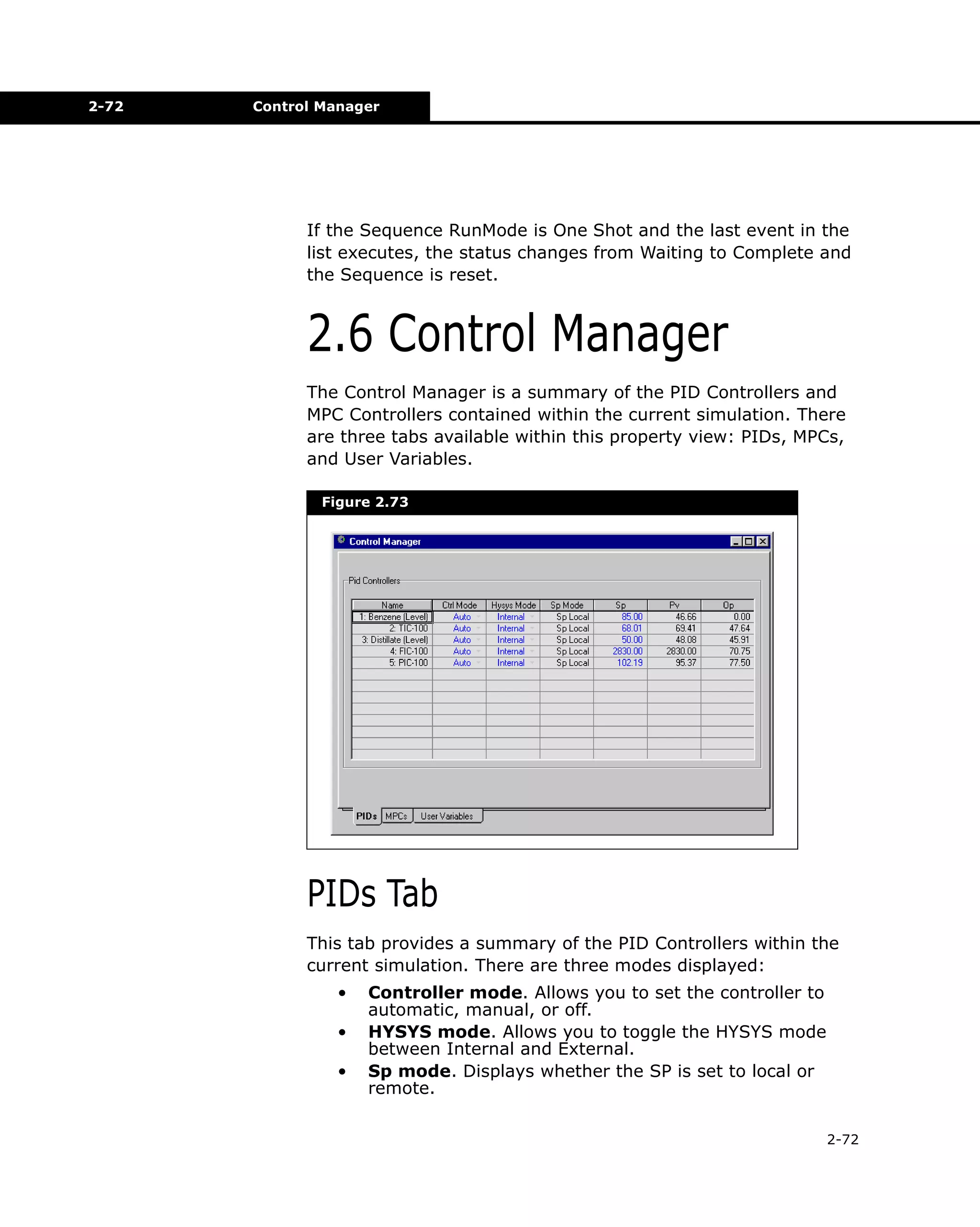 2-72

Control Manager

If the Sequence RunMode is One Shot and the last event in the
list executes, the status changes from Waiting to Complete and
the Sequence is reset.

2.6 Control Manager
The Control Manager is a summary of the PID Controllers and
MPC Controllers contained within the current simulation. There
are three tabs available within this property view: PIDs, MPCs,
and User Variables.
Figure 2.73

PIDs Tab
This tab provides a summary of the PID Controllers within the
current simulation. There are three modes displayed:
•
•
•

Controller mode. Allows you to set the controller to
automatic, manual, or off.
HYSYS mode. Allows you to toggle the HYSYS mode
between Internal and External.
Sp mode. Displays whether the SP is set to local or
remote.
2-72

 