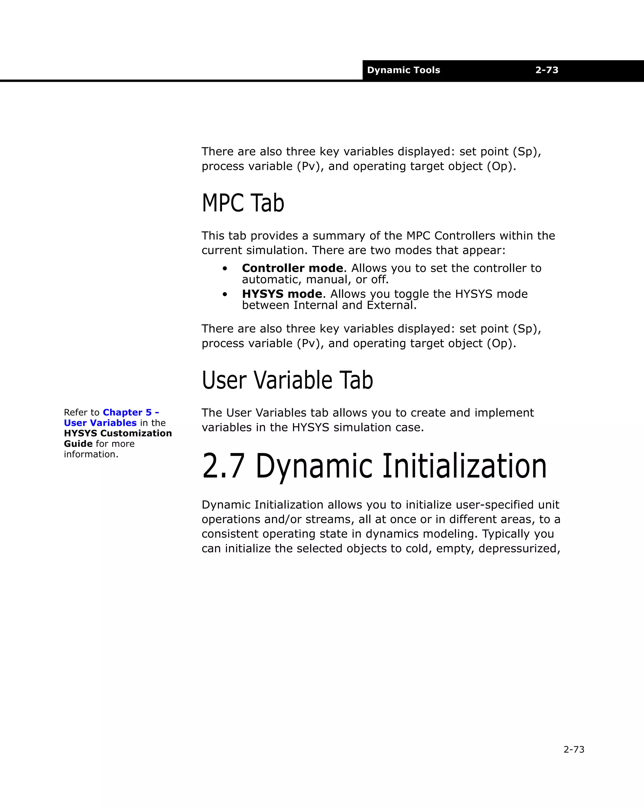 Dynamic Tools

2-73

There are also three key variables displayed: set point (Sp),
process variable (Pv), and operating target object (Op).

MPC Tab
This tab provides a summary of the MPC Controllers within the
current simulation. There are two modes that appear:
•
•

Controller mode. Allows you to set the controller to
automatic, manual, or off.
HYSYS mode. Allows you toggle the HYSYS mode
between Internal and External.

There are also three key variables displayed: set point (Sp),
process variable (Pv), and operating target object (Op).

User Variable Tab
Refer to Chapter 5 User Variables in the
HYSYS Customization
Guide for more
information.

The User Variables tab allows you to create and implement
variables in the HYSYS simulation case.

2.7 Dynamic Initialization
Dynamic Initialization allows you to initialize user-specified unit
operations and/or streams, all at once or in different areas, to a
consistent operating state in dynamics modeling. Typically you
can initialize the selected objects to cold, empty, depressurized,

2-73

 