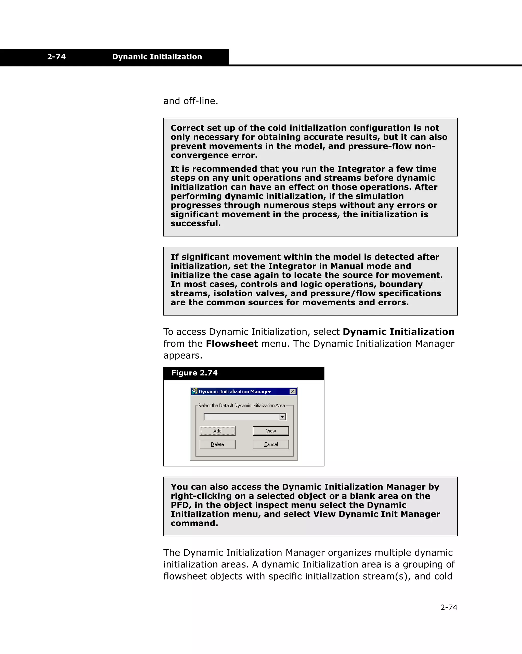 2-74

Dynamic Initialization

and off-line.
Correct set up of the cold initialization configuration is not
only necessary for obtaining accurate results, but it can also
prevent movements in the model, and pressure-flow nonconvergence error.
It is recommended that you run the Integrator a few time
steps on any unit operations and streams before dynamic
initialization can have an effect on those operations. After
performing dynamic initialization, if the simulation
progresses through numerous steps without any errors or
significant movement in the process, the initialization is
successful.

If significant movement within the model is detected after
initialization, set the Integrator in Manual mode and
initialize the case again to locate the source for movement.
In most cases, controls and logic operations, boundary
streams, isolation valves, and pressure/flow specifications
are the common sources for movements and errors.

To access Dynamic Initialization, select Dynamic Initialization
from the Flowsheet menu. The Dynamic Initialization Manager
appears.
Figure 2.74

You can also access the Dynamic Initialization Manager by
right-clicking on a selected object or a blank area on the
PFD, in the object inspect menu select the Dynamic
Initialization menu, and select View Dynamic Init Manager
command.

The Dynamic Initialization Manager organizes multiple dynamic
initialization areas. A dynamic Initialization area is a grouping of
flowsheet objects with specific initialization stream(s), and cold
2-74

 