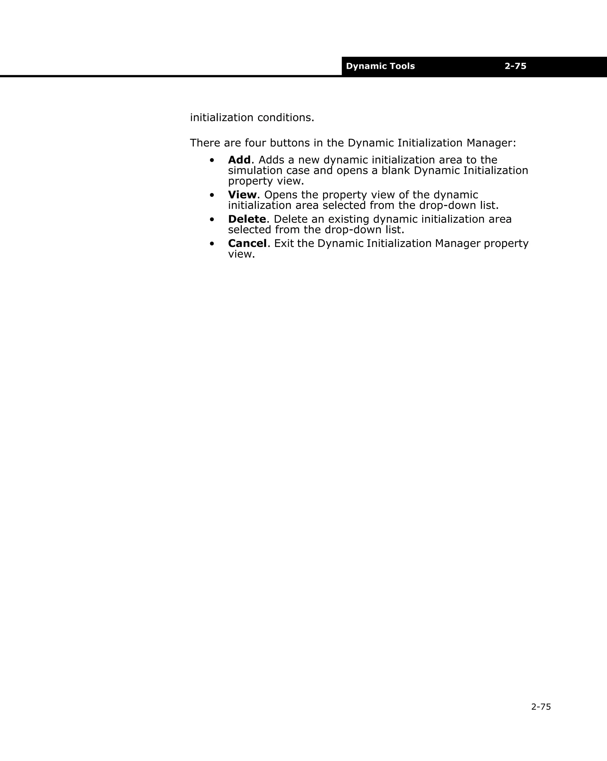 Dynamic Tools

2-75

initialization conditions.
There are four buttons in the Dynamic Initialization Manager:
•
•
•
•

Add. Adds a new dynamic initialization area to the
simulation case and opens a blank Dynamic Initialization
property view.
View. Opens the property view of the dynamic
initialization area selected from the drop-down list.
Delete. Delete an existing dynamic initialization area
selected from the drop-down list.
Cancel. Exit the Dynamic Initialization Manager property
view.

2-75

 