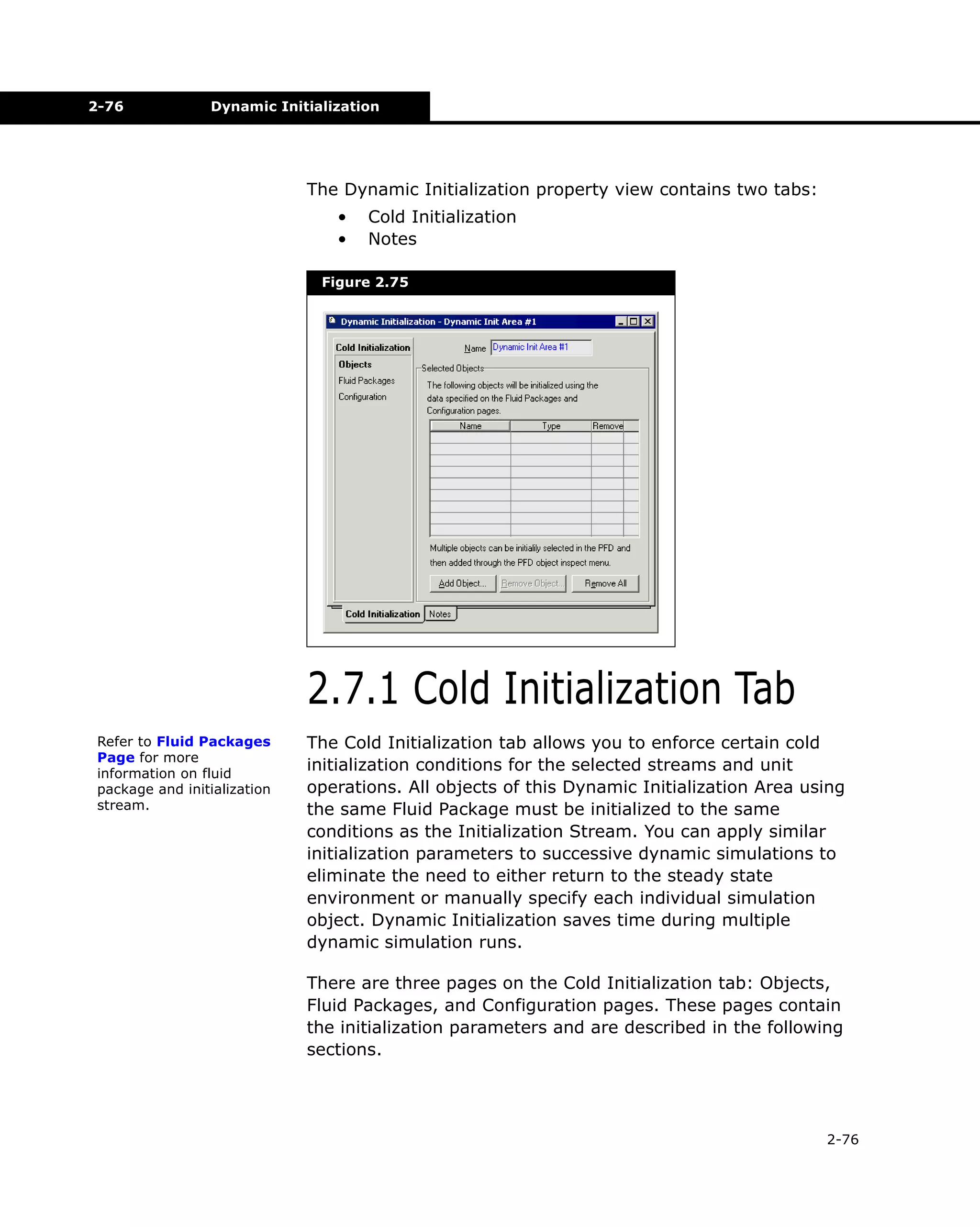 2-76

Dynamic Initialization

The Dynamic Initialization property view contains two tabs:
•
•

Cold Initialization
Notes

Figure 2.75

2.7.1 Cold Initialization Tab
Refer to Fluid Packages
Page for more
information on fluid
package and initialization
stream.

The Cold Initialization tab allows you to enforce certain cold
initialization conditions for the selected streams and unit
operations. All objects of this Dynamic Initialization Area using
the same Fluid Package must be initialized to the same
conditions as the Initialization Stream. You can apply similar
initialization parameters to successive dynamic simulations to
eliminate the need to either return to the steady state
environment or manually specify each individual simulation
object. Dynamic Initialization saves time during multiple
dynamic simulation runs.
There are three pages on the Cold Initialization tab: Objects,
Fluid Packages, and Configuration pages. These pages contain
the initialization parameters and are described in the following
sections.

2-76

 