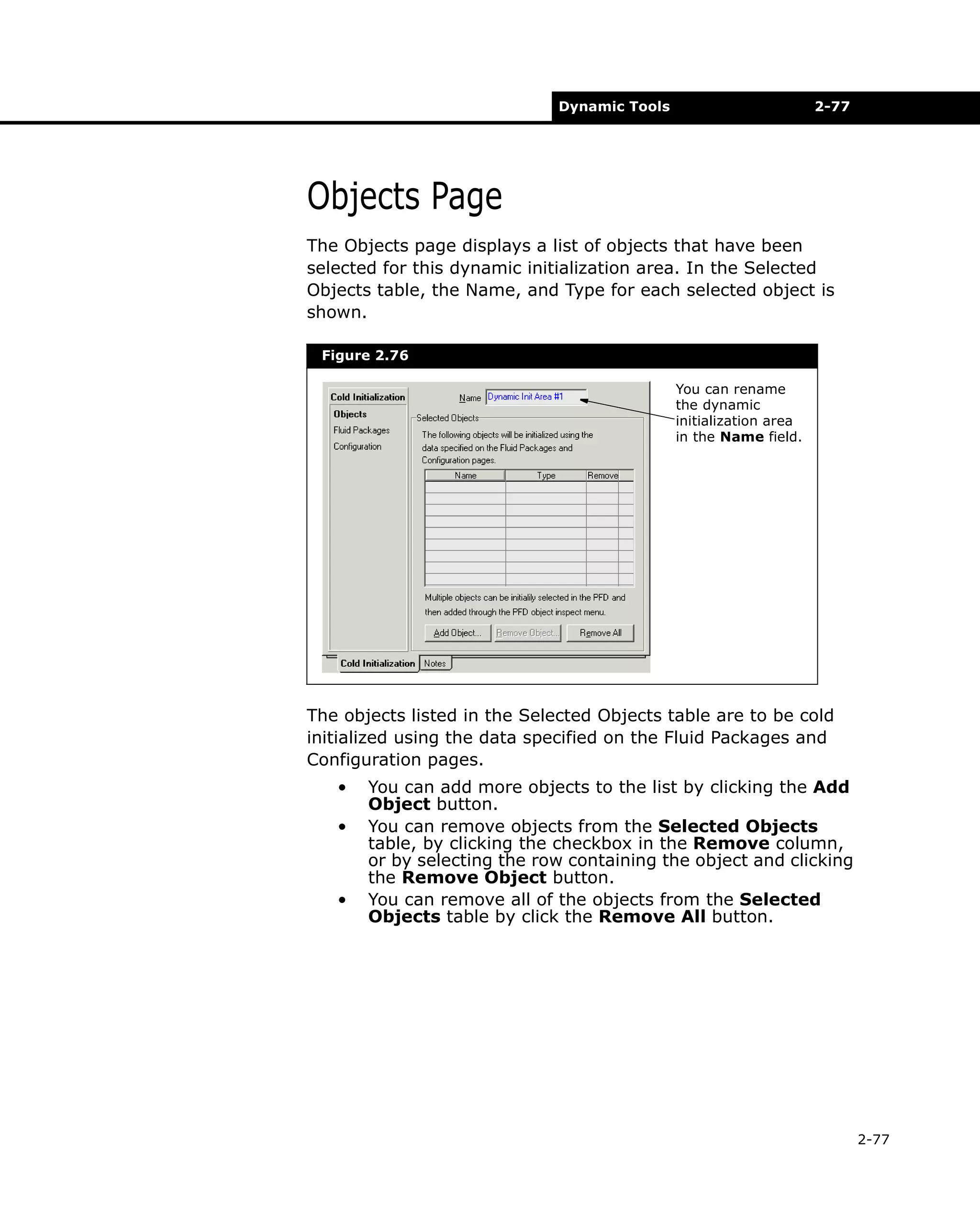 Dynamic Tools

2-77

Objects Page
The Objects page displays a list of objects that have been
selected for this dynamic initialization area. In the Selected
Objects table, the Name, and Type for each selected object is
shown.
Figure 2.76
You can rename
the dynamic
initialization area
in the Name field.

The objects listed in the Selected Objects table are to be cold
initialized using the data specified on the Fluid Packages and
Configuration pages.
•
•

•

You can add more objects to the list by clicking the Add
Object button.
You can remove objects from the Selected Objects
table, by clicking the checkbox in the Remove column,
or by selecting the row containing the object and clicking
the Remove Object button.
You can remove all of the objects from the Selected
Objects table by click the Remove All button.

2-77

 