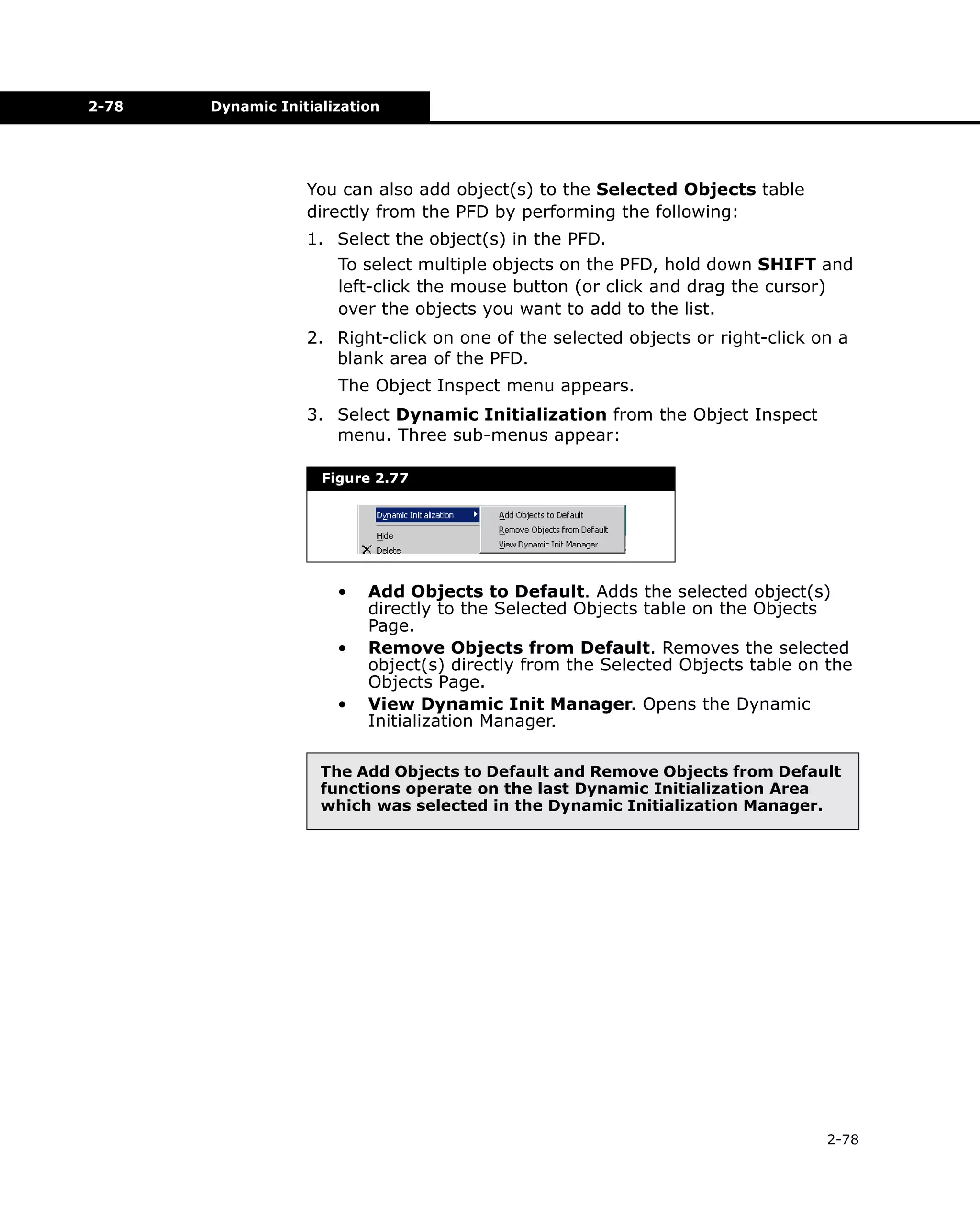 2-78

Dynamic Initialization

You can also add object(s) to the Selected Objects table
directly from the PFD by performing the following:
1. Select the object(s) in the PFD.
To select multiple objects on the PFD, hold down SHIFT and
left-click the mouse button (or click and drag the cursor)
over the objects you want to add to the list.
2. Right-click on one of the selected objects or right-click on a
blank area of the PFD.
The Object Inspect menu appears.
3. Select Dynamic Initialization from the Object Inspect
menu. Three sub-menus appear:
Figure 2.77

•
•
•

Add Objects to Default. Adds the selected object(s)
directly to the Selected Objects table on the Objects
Page.
Remove Objects from Default. Removes the selected
object(s) directly from the Selected Objects table on the
Objects Page.
View Dynamic Init Manager. Opens the Dynamic
Initialization Manager.

The Add Objects to Default and Remove Objects from Default
functions operate on the last Dynamic Initialization Area
which was selected in the Dynamic Initialization Manager.

2-78

 