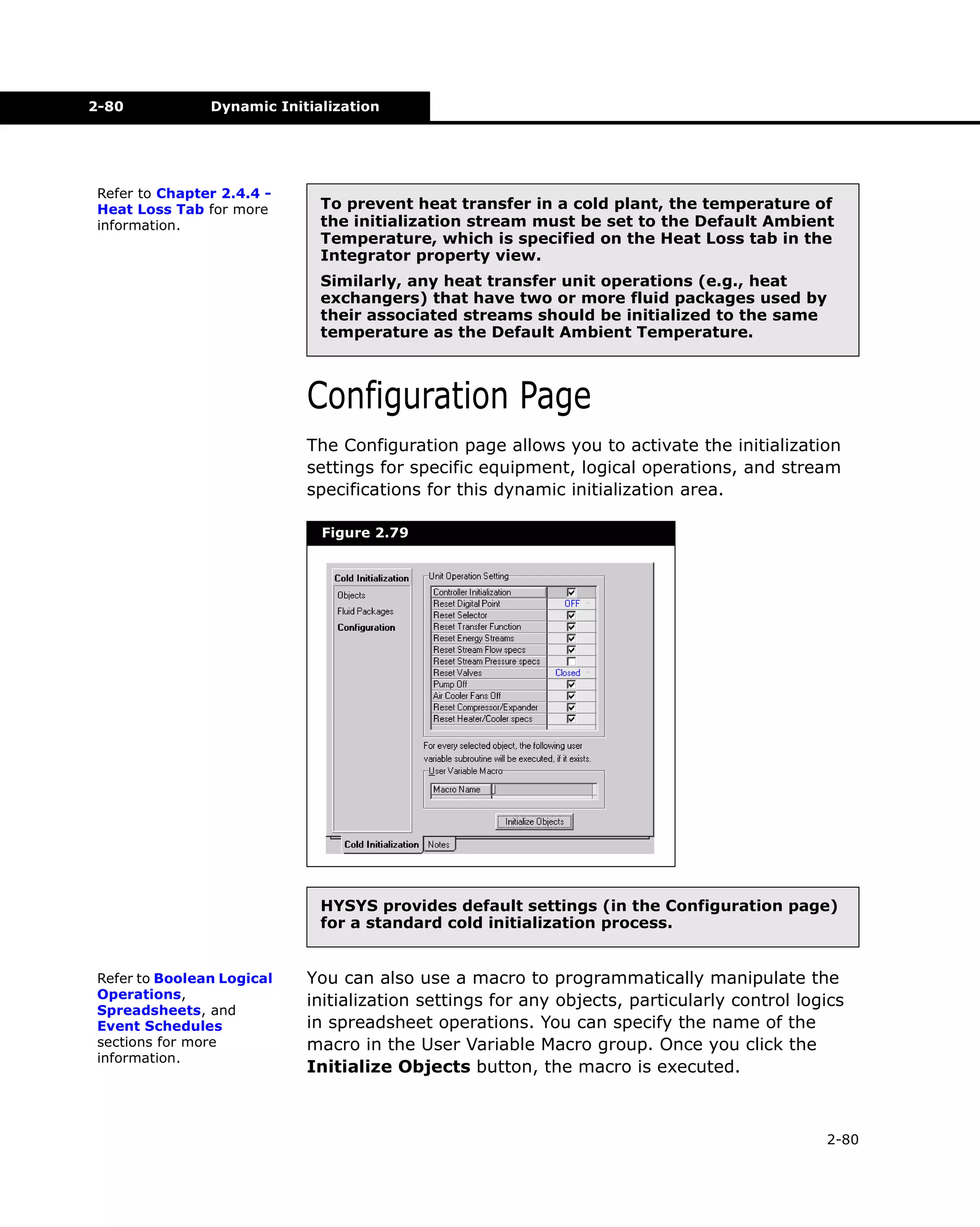 2-80

Dynamic Initialization

Refer to Chapter 2.4.4 Heat Loss Tab for more
information.

To prevent heat transfer in a cold plant, the temperature of
the initialization stream must be set to the Default Ambient
Temperature, which is specified on the Heat Loss tab in the
Integrator property view.
Similarly, any heat transfer unit operations (e.g., heat
exchangers) that have two or more fluid packages used by
their associated streams should be initialized to the same
temperature as the Default Ambient Temperature.

Configuration Page
The Configuration page allows you to activate the initialization
settings for specific equipment, logical operations, and stream
specifications for this dynamic initialization area.
Figure 2.79

HYSYS provides default settings (in the Configuration page)
for a standard cold initialization process.
Refer to Boolean Logical
Operations,
Spreadsheets, and
Event Schedules
sections for more
information.

You can also use a macro to programmatically manipulate the
initialization settings for any objects, particularly control logics
in spreadsheet operations. You can specify the name of the
macro in the User Variable Macro group. Once you click the
Initialize Objects button, the macro is executed.

2-80

 