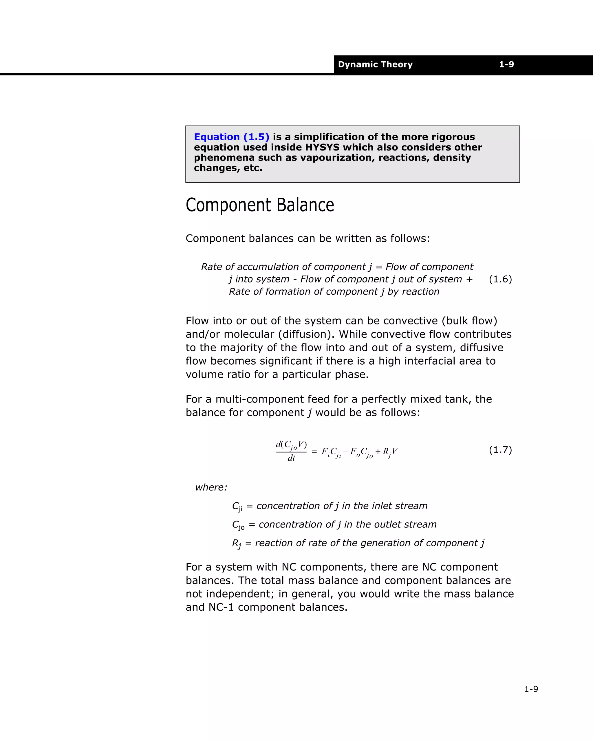 Dynamic Theory

1-9

Equation (1.5) is a simplification of the more rigorous
equation used inside HYSYS which also considers other
phenomena such as vapourization, reactions, density
changes, etc.

Component Balance
Component balances can be written as follows:
Rate of accumulation of component j = Flow of component
j into system - Flow of component j out of system +
Rate of formation of component j by reaction

(1.6)

Flow into or out of the system can be convective (bulk flow)
and/or molecular (diffusion). While convective flow contributes
to the majority of the flow into and out of a system, diffusive
flow becomes significant if there is a high interfacial area to
volume ratio for a particular phase.
For a multi-component feed for a perfectly mixed tank, the
balance for component j would be as follows:
d( C jo V )
------------------- = F i C j i – F o C j o + R j V
dt

(1.7)

where:
Cji = concentration of j in the inlet stream
Cjo = concentration of j in the outlet stream
Rj = reaction of rate of the generation of component j

For a system with NC components, there are NC component
balances. The total mass balance and component balances are
not independent; in general, you would write the mass balance
and NC-1 component balances.

1-9

 
