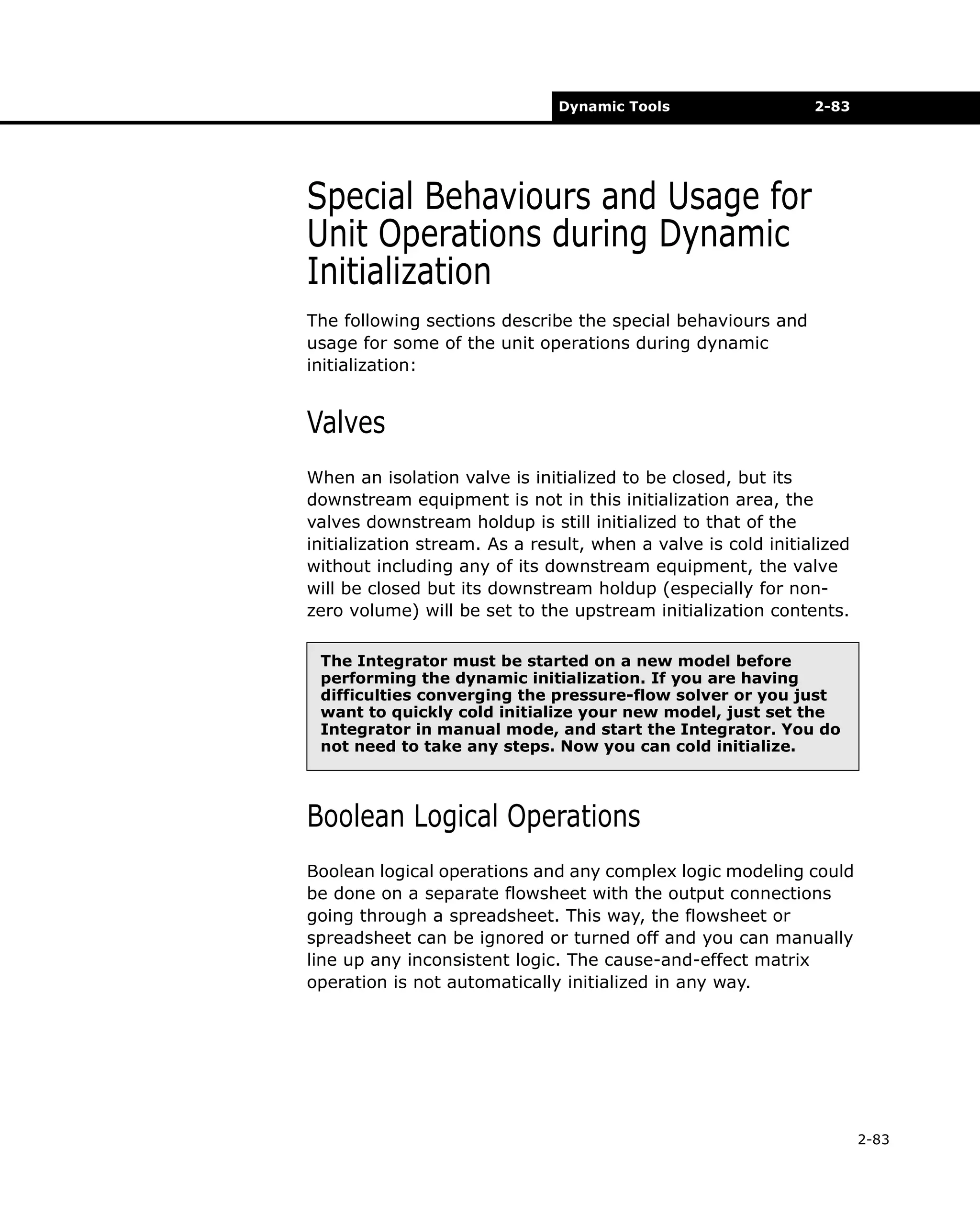 Dynamic Tools

2-83

Special Behaviours and Usage for
Unit Operations during Dynamic
Initialization
The following sections describe the special behaviours and
usage for some of the unit operations during dynamic
initialization:

Valves
When an isolation valve is initialized to be closed, but its
downstream equipment is not in this initialization area, the
valves downstream holdup is still initialized to that of the
initialization stream. As a result, when a valve is cold initialized
without including any of its downstream equipment, the valve
will be closed but its downstream holdup (especially for nonzero volume) will be set to the upstream initialization contents.
The Integrator must be started on a new model before
performing the dynamic initialization. If you are having
difficulties converging the pressure-flow solver or you just
want to quickly cold initialize your new model, just set the
Integrator in manual mode, and start the Integrator. You do
not need to take any steps. Now you can cold initialize.

Boolean Logical Operations
Boolean logical operations and any complex logic modeling could
be done on a separate flowsheet with the output connections
going through a spreadsheet. This way, the flowsheet or
spreadsheet can be ignored or turned off and you can manually
line up any inconsistent logic. The cause-and-effect matrix
operation is not automatically initialized in any way.

2-83

 