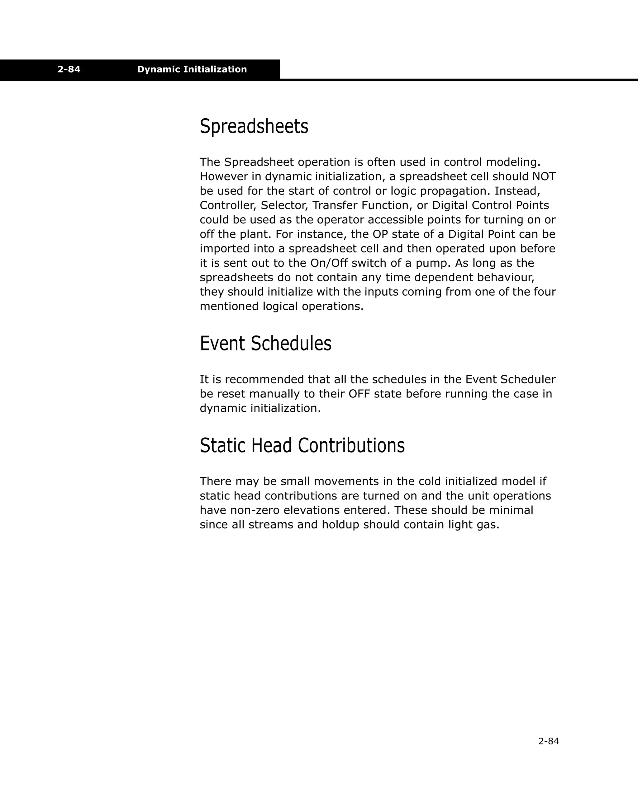 2-84

Dynamic Initialization

Spreadsheets
The Spreadsheet operation is often used in control modeling.
However in dynamic initialization, a spreadsheet cell should NOT
be used for the start of control or logic propagation. Instead,
Controller, Selector, Transfer Function, or Digital Control Points
could be used as the operator accessible points for turning on or
off the plant. For instance, the OP state of a Digital Point can be
imported into a spreadsheet cell and then operated upon before
it is sent out to the On/Off switch of a pump. As long as the
spreadsheets do not contain any time dependent behaviour,
they should initialize with the inputs coming from one of the four
mentioned logical operations.

Event Schedules
It is recommended that all the schedules in the Event Scheduler
be reset manually to their OFF state before running the case in
dynamic initialization.

Static Head Contributions
There may be small movements in the cold initialized model if
static head contributions are turned on and the unit operations
have non-zero elevations entered. These should be minimal
since all streams and holdup should contain light gas.

2-84

 