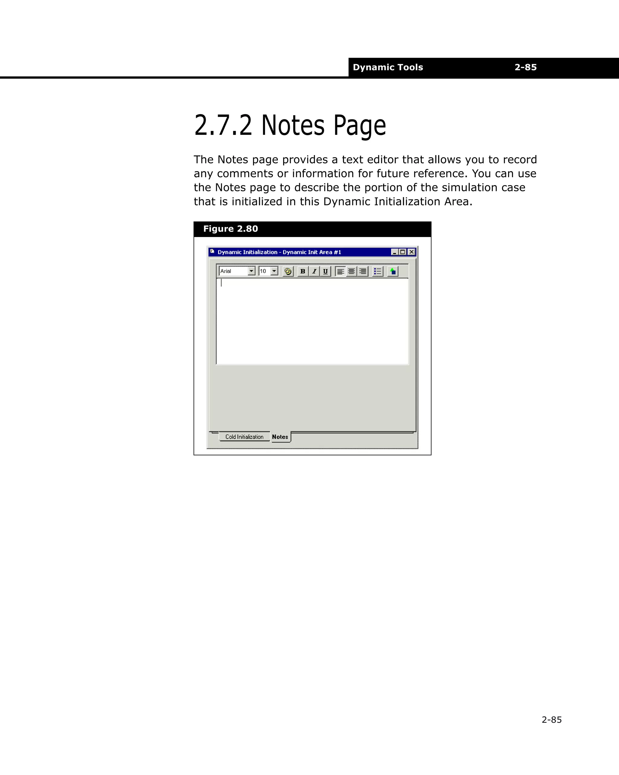 Dynamic Tools

2-85

2.7.2 Notes Page
The Notes page provides a text editor that allows you to record
any comments or information for future reference. You can use
the Notes page to describe the portion of the simulation case
that is initialized in this Dynamic Initialization Area.
Figure 2.80

2-85

 