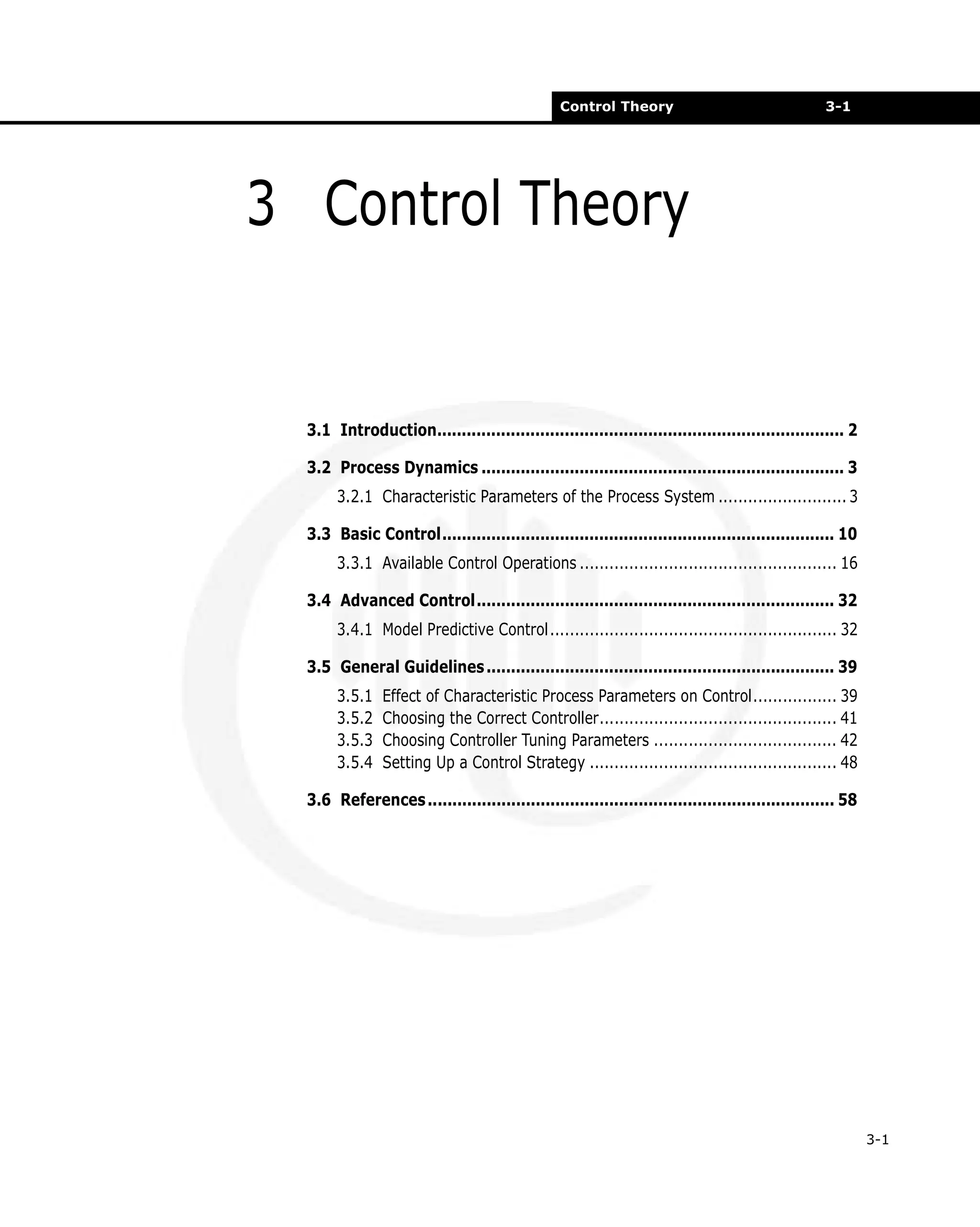 Control Theory

3-1

3 Control Theory

3.1 Introduction................................................................................... 2
3.2 Process Dynamics .......................................................................... 3
3.2.1 Characteristic Parameters of the Process System .......................... 3
3.3 Basic Control................................................................................ 10
3.3.1 Available Control Operations .................................................... 16
3.4 Advanced Control......................................................................... 32
3.4.1 Model Predictive Control.......................................................... 32
3.5 General Guidelines ....................................................................... 39
3.5.1
3.5.2
3.5.3
3.5.4

Effect of Characteristic Process Parameters on Control................. 39
Choosing the Correct Controller................................................ 41
Choosing Controller Tuning Parameters ..................................... 42
Setting Up a Control Strategy .................................................. 48

3.6 References ................................................................................... 58

3-1

 