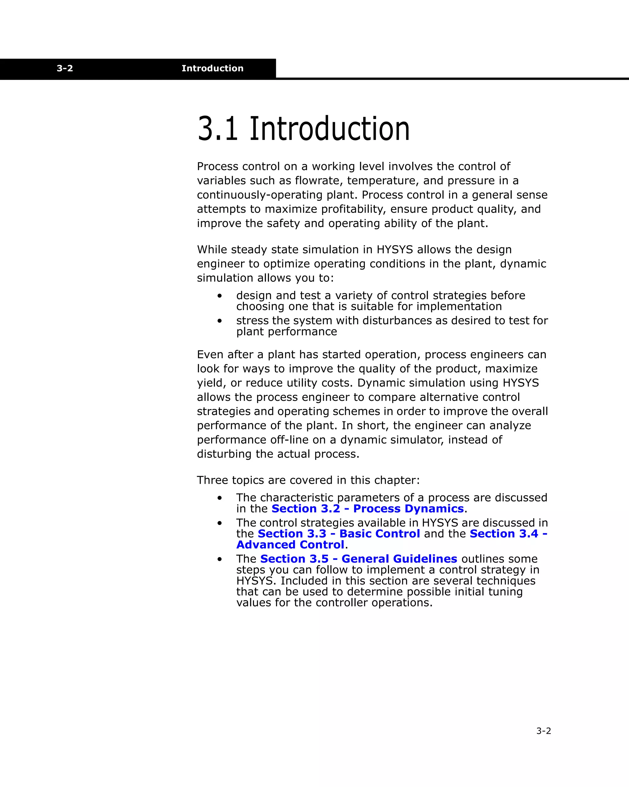 3-2

Introduction

3.1 Introduction
Process control on a working level involves the control of
variables such as flowrate, temperature, and pressure in a
continuously-operating plant. Process control in a general sense
attempts to maximize profitability, ensure product quality, and
improve the safety and operating ability of the plant.
While steady state simulation in HYSYS allows the design
engineer to optimize operating conditions in the plant, dynamic
simulation allows you to:
•
•

design and test a variety of control strategies before
choosing one that is suitable for implementation
stress the system with disturbances as desired to test for
plant performance

Even after a plant has started operation, process engineers can
look for ways to improve the quality of the product, maximize
yield, or reduce utility costs. Dynamic simulation using HYSYS
allows the process engineer to compare alternative control
strategies and operating schemes in order to improve the overall
performance of the plant. In short, the engineer can analyze
performance off-line on a dynamic simulator, instead of
disturbing the actual process.
Three topics are covered in this chapter:
•
•
•

The characteristic parameters of a process are discussed
in the Section 3.2 - Process Dynamics.
The control strategies available in HYSYS are discussed in
the Section 3.3 - Basic Control and the Section 3.4 Advanced Control.
The Section 3.5 - General Guidelines outlines some
steps you can follow to implement a control strategy in
HYSYS. Included in this section are several techniques
that can be used to determine possible initial tuning
values for the controller operations.

3-2

 