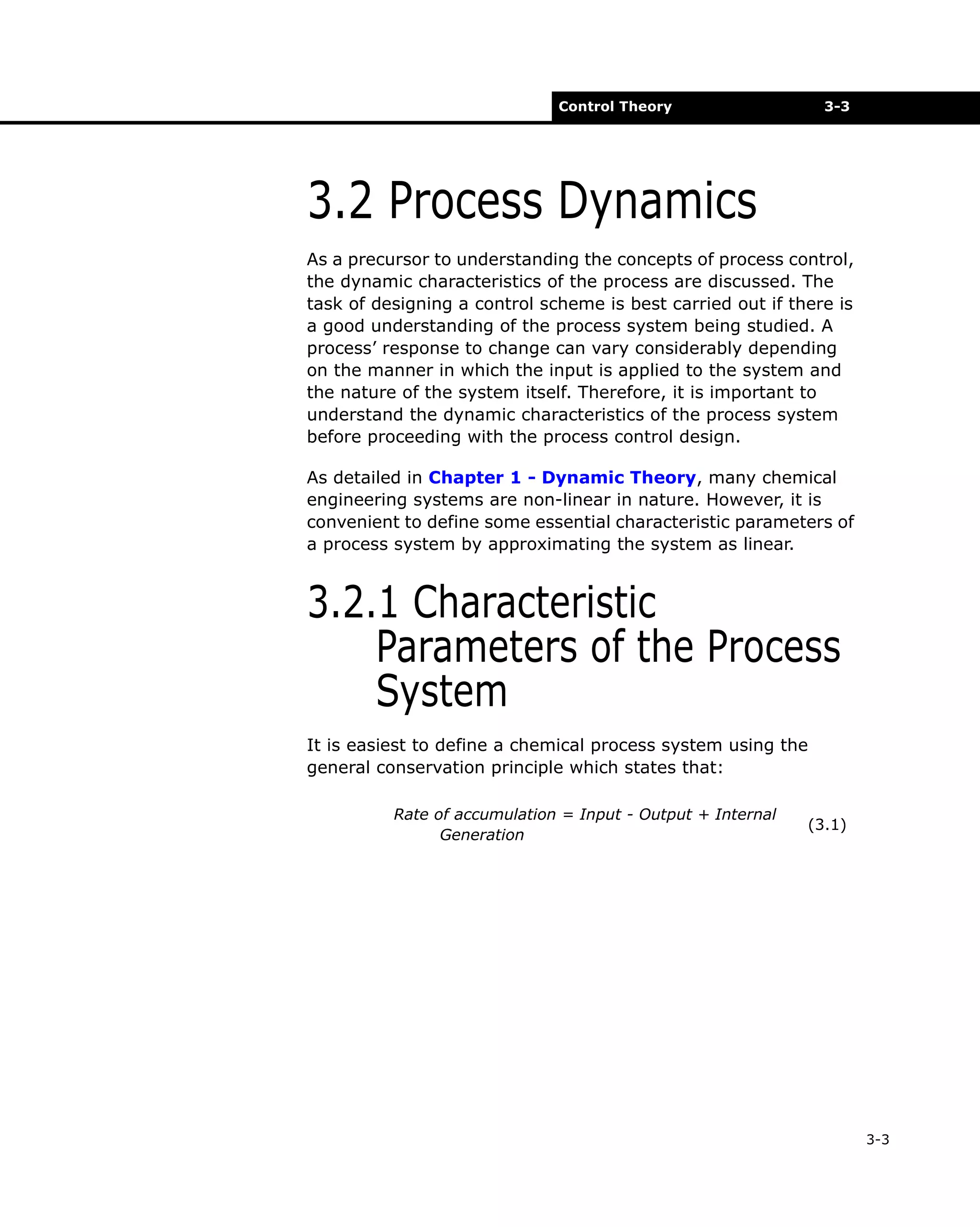 Control Theory

3-3

3.2 Process Dynamics
As a precursor to understanding the concepts of process control,
the dynamic characteristics of the process are discussed. The
task of designing a control scheme is best carried out if there is
a good understanding of the process system being studied. A
process’ response to change can vary considerably depending
on the manner in which the input is applied to the system and
the nature of the system itself. Therefore, it is important to
understand the dynamic characteristics of the process system
before proceeding with the process control design.
As detailed in Chapter 1 - Dynamic Theory, many chemical
engineering systems are non-linear in nature. However, it is
convenient to define some essential characteristic parameters of
a process system by approximating the system as linear.

3.2.1 Characteristic
Parameters of the Process
System
It is easiest to define a chemical process system using the
general conservation principle which states that:
Rate of accumulation = Input - Output + Internal
Generation

(3.1)

3-3

 