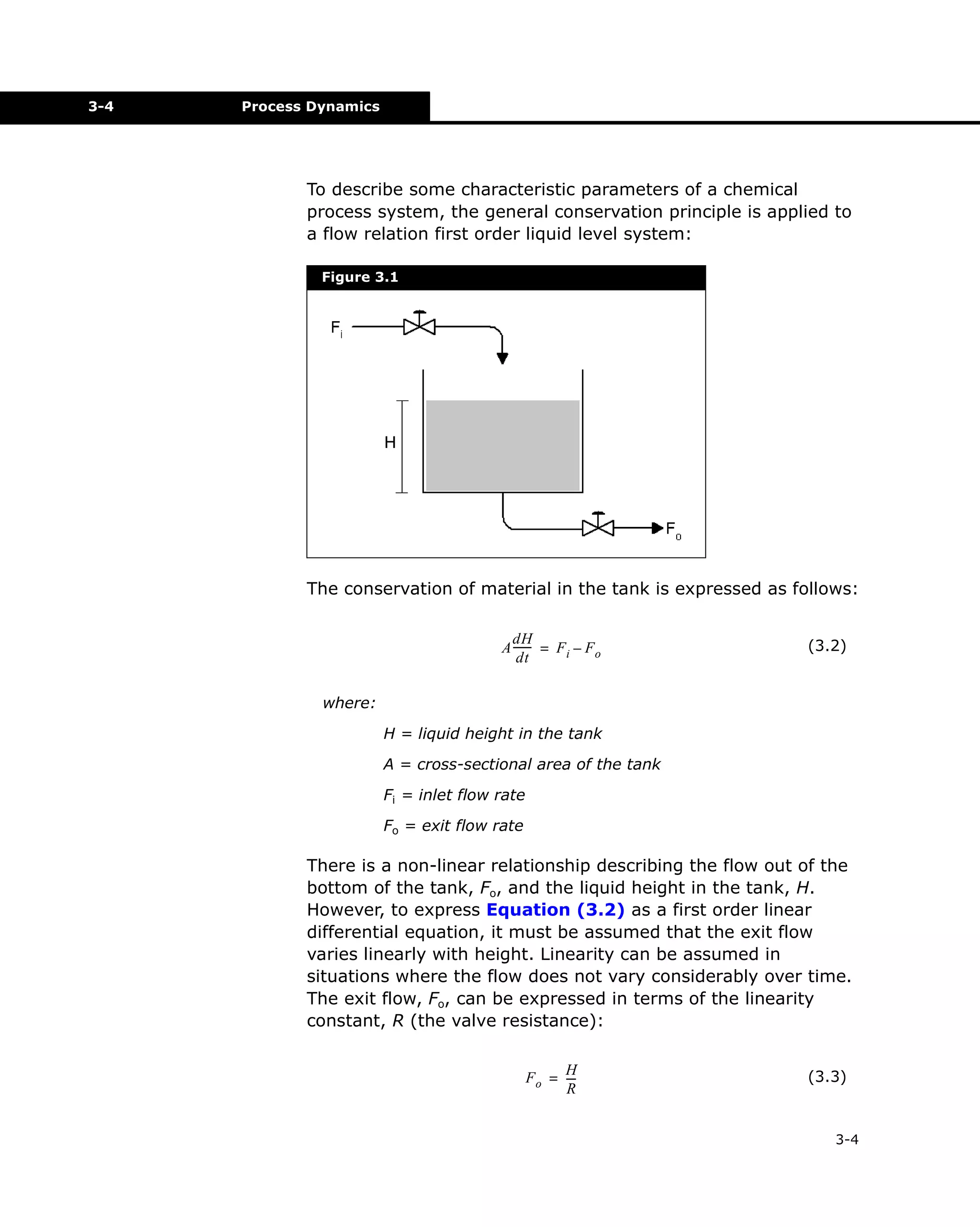 3-4

Process Dynamics

To describe some characteristic parameters of a chemical
process system, the general conservation principle is applied to
a flow relation first order liquid level system:
Figure 3.1

The conservation of material in the tank is expressed as follows:
dH
A ------ = F i – F o
dt

(3.2)

where:
H = liquid height in the tank
A = cross-sectional area of the tank
Fi = inlet flow rate
Fo = exit flow rate

There is a non-linear relationship describing the flow out of the
bottom of the tank, Fo, and the liquid height in the tank, H.
However, to express Equation (3.2) as a first order linear
differential equation, it must be assumed that the exit flow
varies linearly with height. Linearity can be assumed in
situations where the flow does not vary considerably over time.
The exit flow, Fo, can be expressed in terms of the linearity
constant, R (the valve resistance):
H
F o = --R

(3.3)

3-4

 