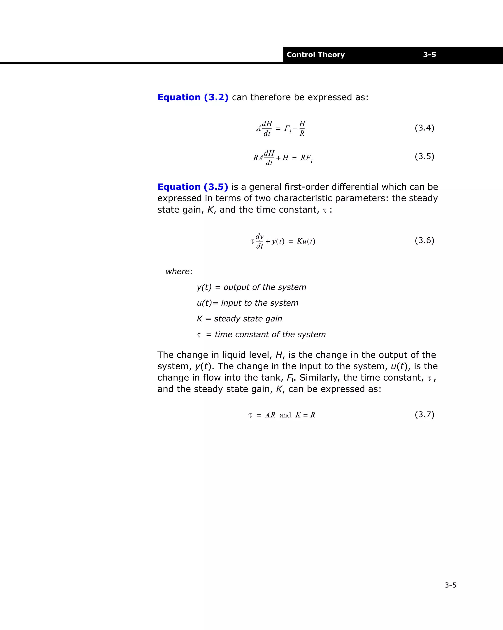 Control Theory

3-5

Equation (3.2) can therefore be expressed as:
H
dH
A ------ = Fi – --R
dt

(3.4)

dH
RA ------ + H = RFi
dt

(3.5)

Equation (3.5) is a general first-order differential which can be
expressed in terms of two characteristic parameters: the steady
state gain, K, and the time constant, τ :
dy
τ ----- + y ( t ) = Ku ( t )
dt

(3.6)

where:
y(t) = output of the system
u(t)= input to the system
K = steady state gain
τ = time constant of the system

The change in liquid level, H, is the change in the output of the
system, y(t). The change in the input to the system, u(t), is the
change in flow into the tank, Fi. Similarly, the time constant, τ ,
and the steady state gain, K, can be expressed as:
τ = AR and K = R

(3.7)

3-5

 