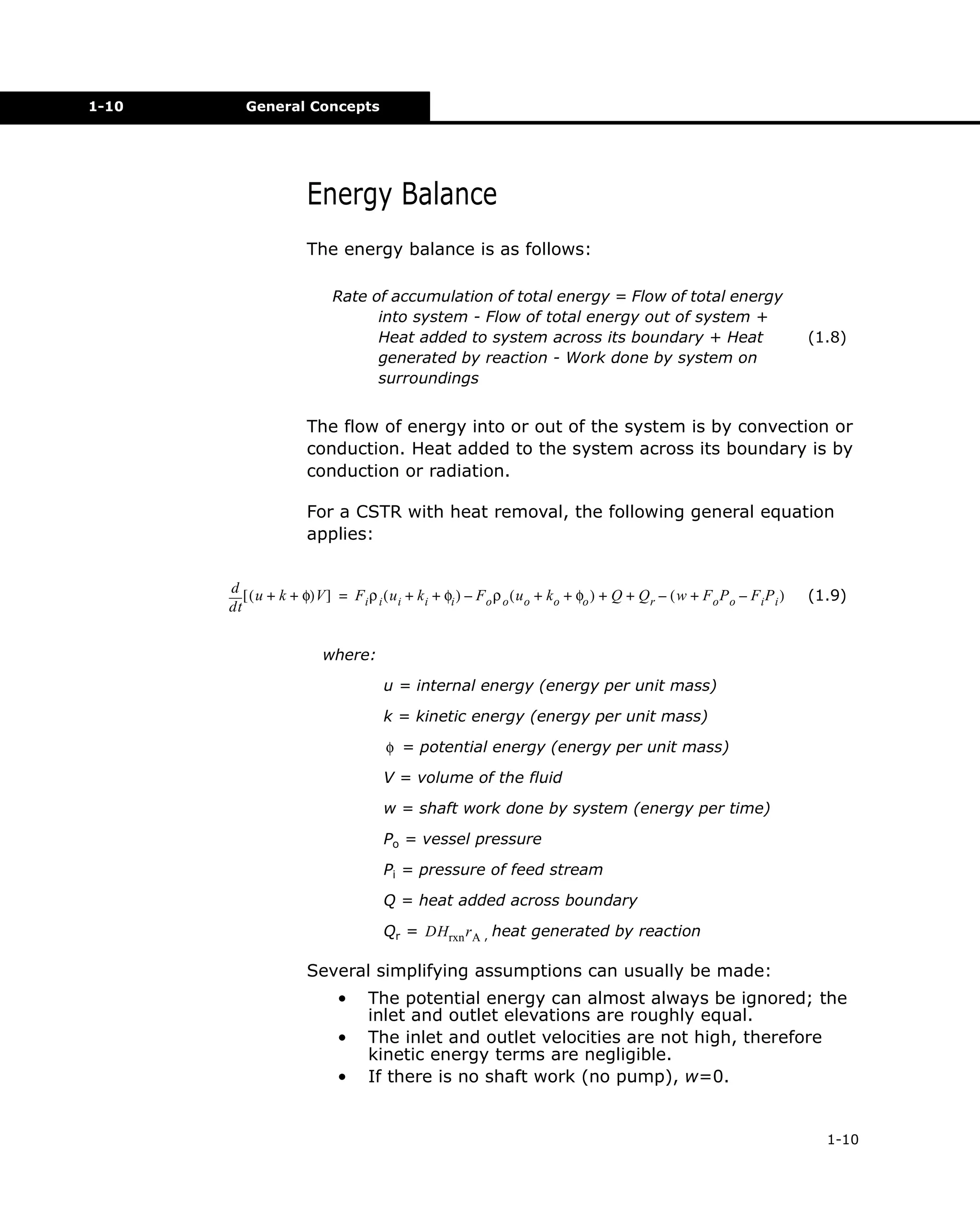 1-10

General Concepts

Energy Balance
The energy balance is as follows:
Rate of accumulation of total energy = Flow of total energy
into system - Flow of total energy out of system +
Heat added to system across its boundary + Heat
generated by reaction - Work done by system on
surroundings

(1.8)

The flow of energy into or out of the system is by convection or
conduction. Heat added to the system across its boundary is by
conduction or radiation.
For a CSTR with heat removal, the following general equation
applies:
d [ ( u + k + φ)V ] = F ρ ( u + k + φ ) – F ρ ( u + k + φ ) + Q + Q – ( w + F P – F P )
i i i
i
i
o o o
o
o
r
o o
i i
dt

(1.9)

where:
u = internal energy (energy per unit mass)
k = kinetic energy (energy per unit mass)
φ = potential energy (energy per unit mass)
V = volume of the fluid
w = shaft work done by system (energy per time)
Po = vessel pressure
Pi = pressure of feed stream
Q = heat added across boundary
Qr = DHrxn r A , heat generated by reaction

Several simplifying assumptions can usually be made:
•
•
•

The potential energy can almost always be ignored; the
inlet and outlet elevations are roughly equal.
The inlet and outlet velocities are not high, therefore
kinetic energy terms are negligible.
If there is no shaft work (no pump), w=0.

1-10

 