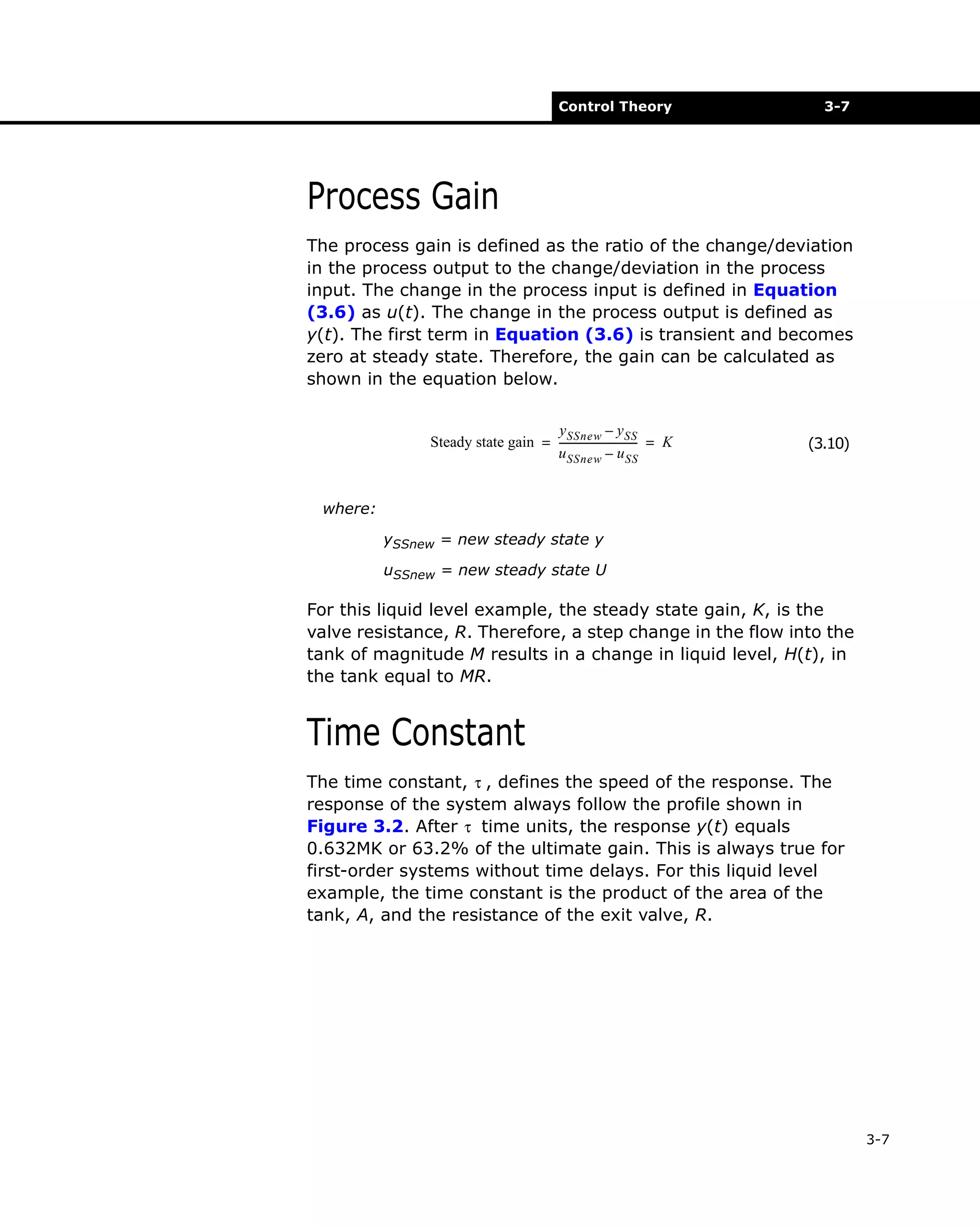 Control Theory

3-7

Process Gain
The process gain is defined as the ratio of the change/deviation
in the process output to the change/deviation in the process
input. The change in the process input is defined in Equation
(3.6) as u(t). The change in the process output is defined as
y(t). The first term in Equation (3.6) is transient and becomes
zero at steady state. Therefore, the gain can be calculated as
shown in the equation below.
y SSnew – y SS
Steady state gain = ------------------------------ = K
u SSnew – u SS

(3.10)

where:
ySSnew = new steady state y
uSSnew = new steady state U

For this liquid level example, the steady state gain, K, is the
valve resistance, R. Therefore, a step change in the flow into the
tank of magnitude M results in a change in liquid level, H(t), in
the tank equal to MR.

Time Constant
The time constant, τ , defines the speed of the response. The
response of the system always follow the profile shown in
Figure 3.2. After τ time units, the response y(t) equals
0.632MK or 63.2% of the ultimate gain. This is always true for
first-order systems without time delays. For this liquid level
example, the time constant is the product of the area of the
tank, A, and the resistance of the exit valve, R.

3-7

 